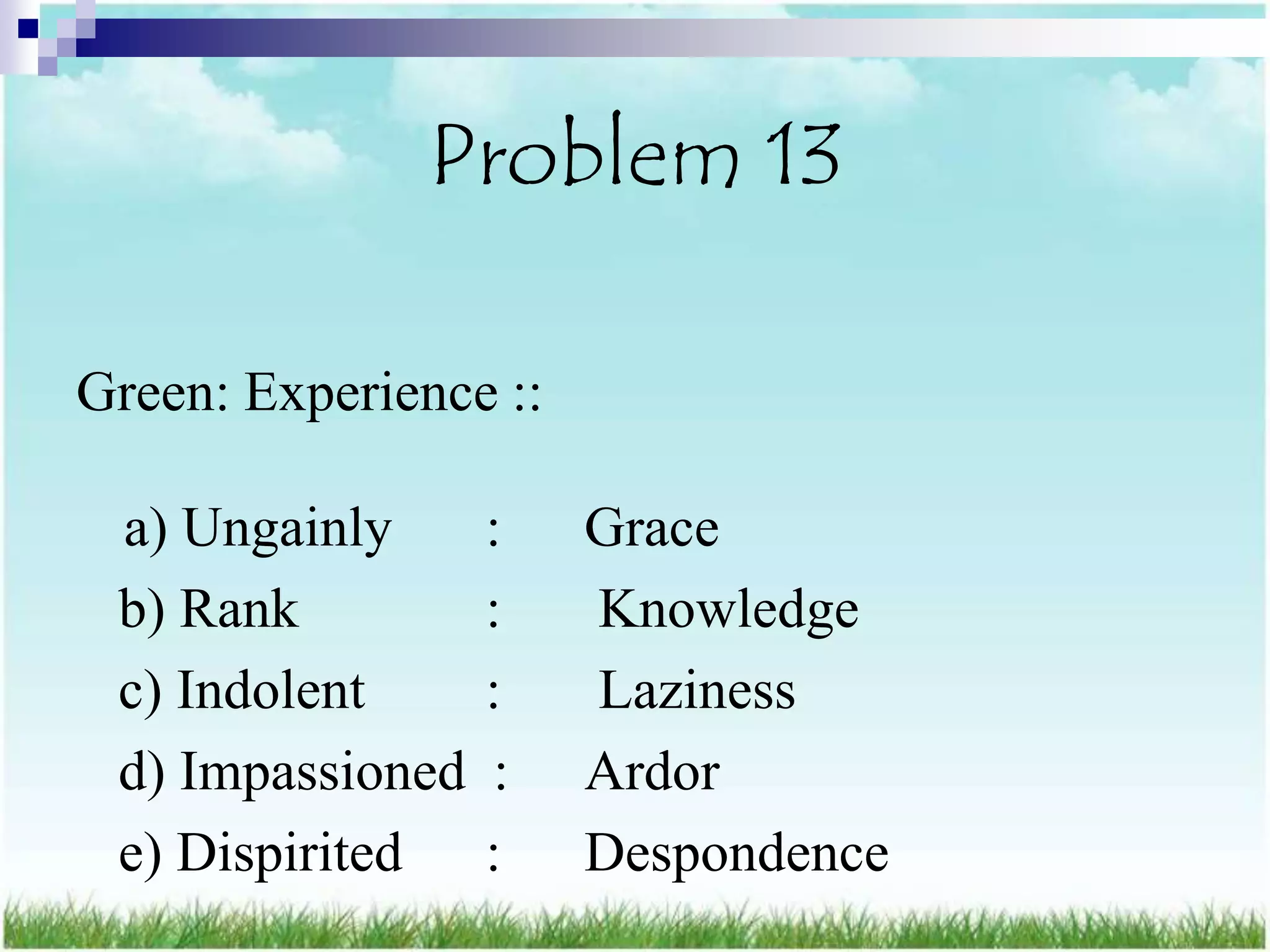 Problem 13

Green: Experience ::

 a) Ungainly      :    Grace
 b) Rank          :    Knowledge
 c) Indolent      :    Laziness
 d) Impassioned   :    Ardor
 e) Dispirited    :    Despondence
 