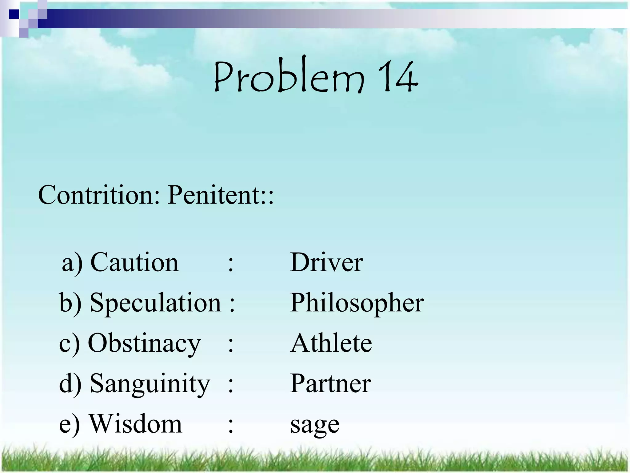 Problem 14

Contrition: Penitent::

 a) Caution     :        Driver
 b) Speculation :        Philosopher
 c) Obstinacy :          Athlete
 d) Sanguinity :         Partner
 e) Wisdom      :        sage
 