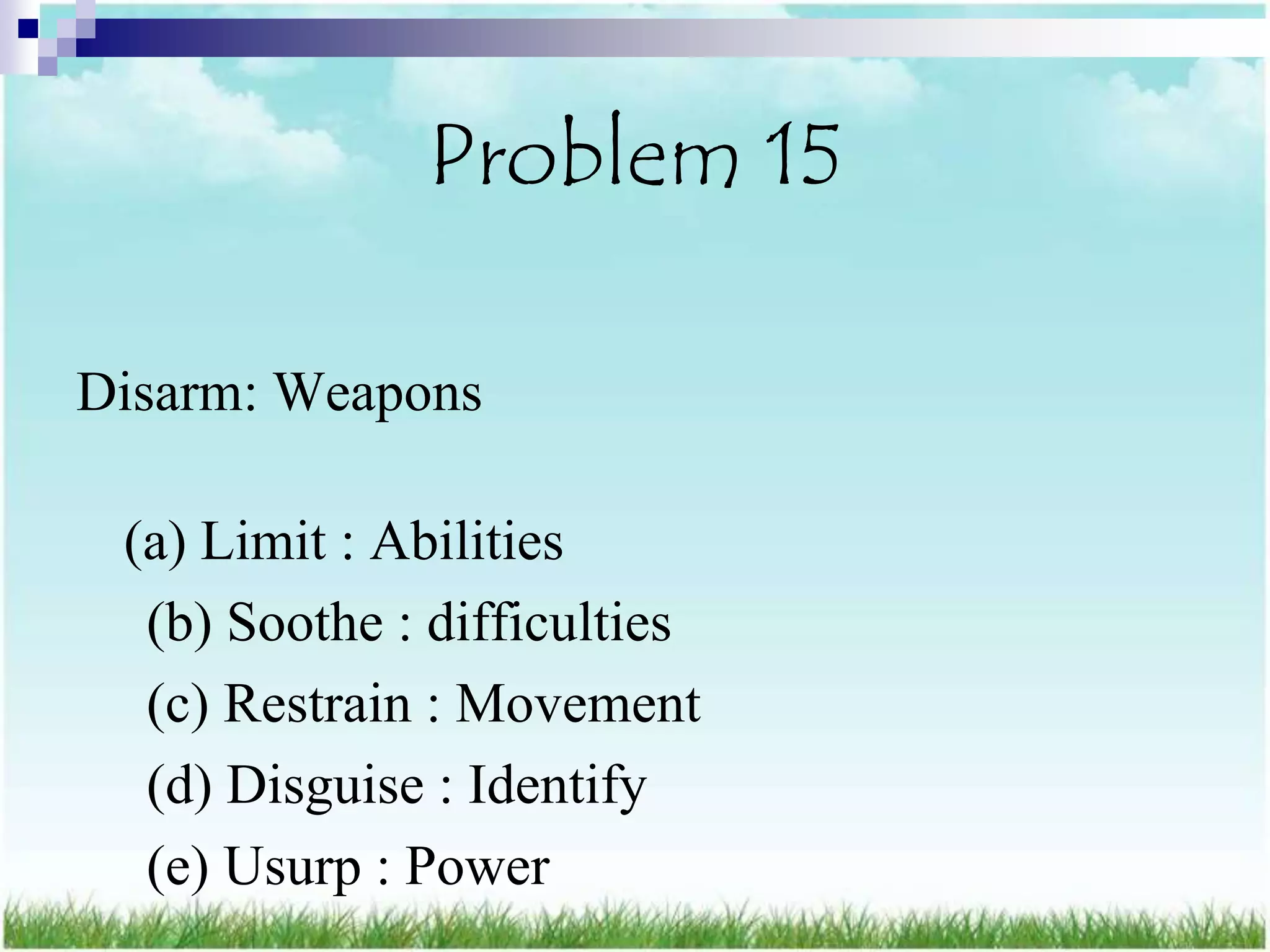 Problem 15

Disarm: Weapons

 (a) Limit : Abilities
  (b) Soothe : difficulties
  (c) Restrain : Movement
  (d) Disguise : Identify
  (e) Usurp : Power
 