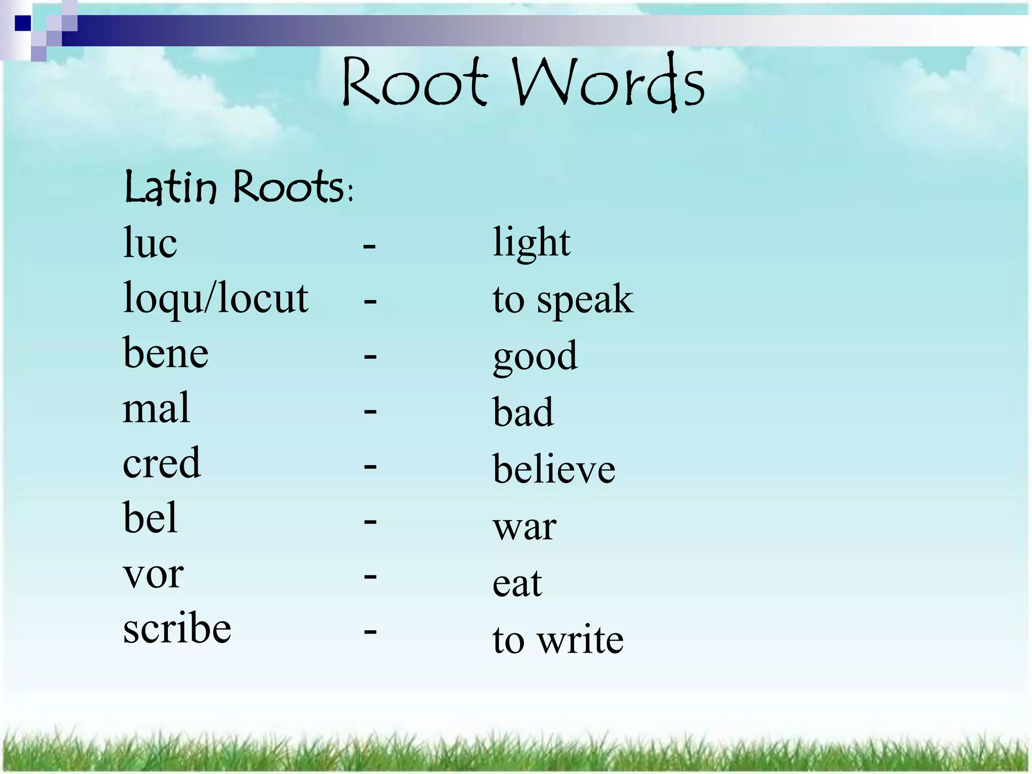 Root Words
Latin Roots:
luc          -   light
loqu/locut -     to speak
bene         -   good
mal          -   bad
cred         -   believe
bel          -   war
vor          -   eat
scribe       -   to write
 