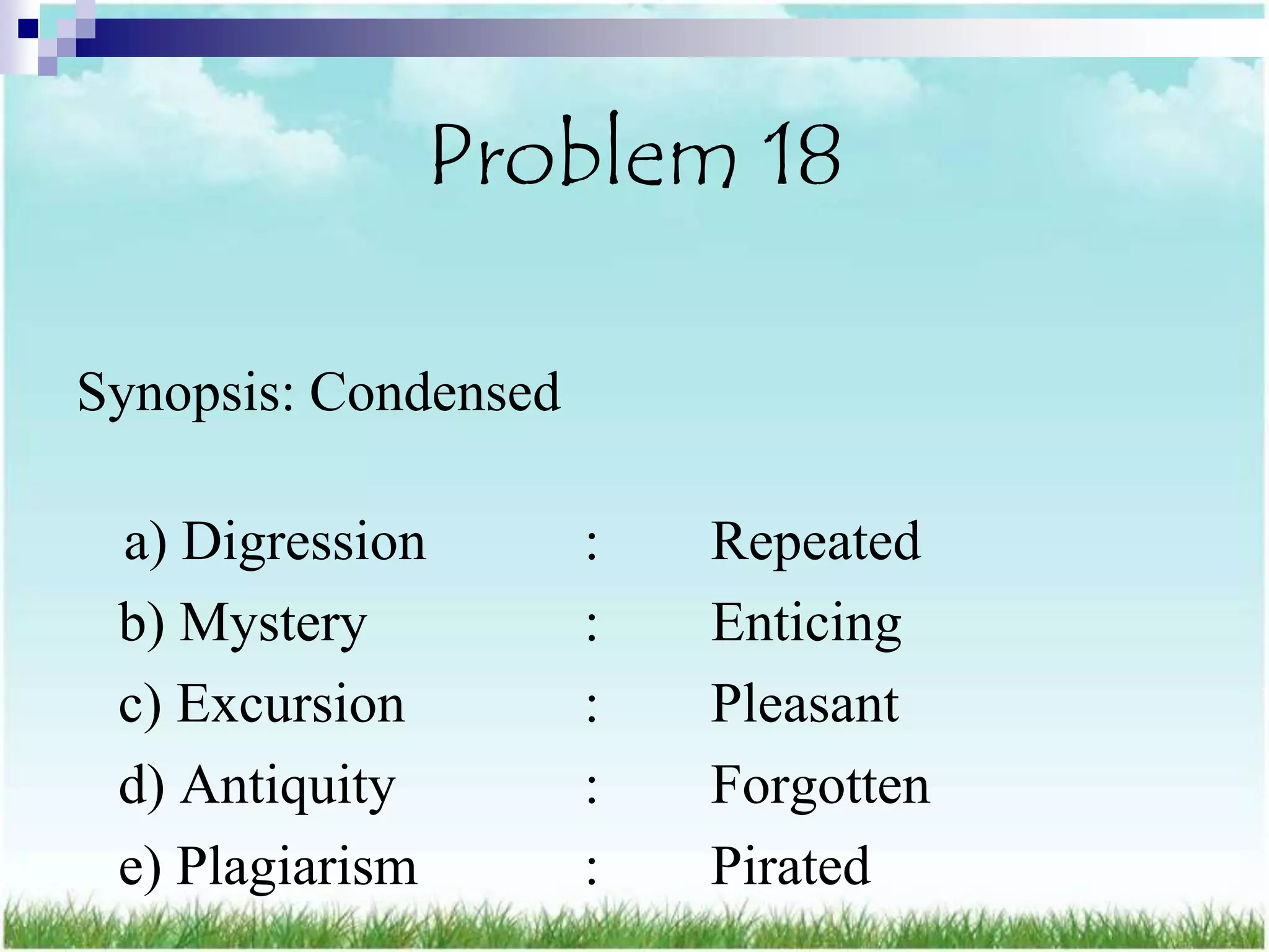 Problem 18

Synopsis: Condensed

 a) Digression        :   Repeated
 b) Mystery           :   Enticing
 c) Excursion         :   Pleasant
 d) Antiquity         :   Forgotten
 e) Plagiarism        :   Pirated
 