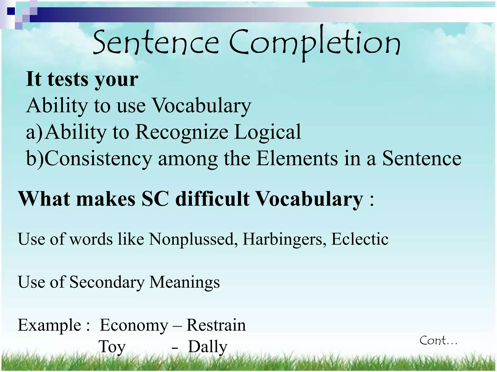 Sentence Completion
 It tests your
 Ability to use Vocabulary
 a)Ability to Recognize Logical
 b)Consistency among the Elements in a Sentence
What makes SC difficult Vocabulary :
Use of words like Nonplussed, Harbingers, Eclectic

Use of Secondary Meanings

Example : Economy – Restrain
                                                     Cont…
          Toy     – Dally
 