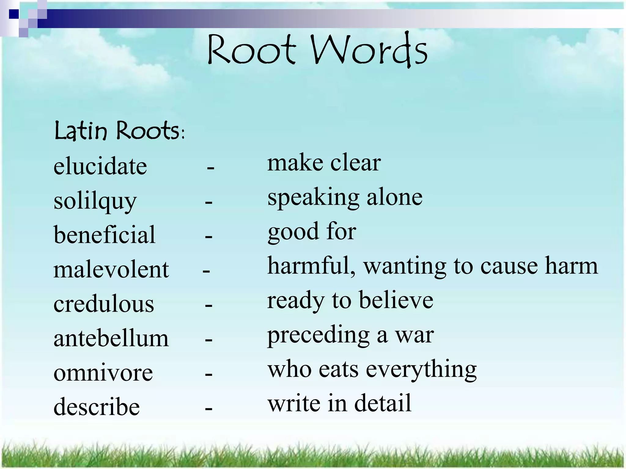 Root Words
Latin Roots:
elucidate       -   make clear
solilquy       -    speaking alone
beneficial     -    good for
malevolent     -    harmful, wanting to cause harm
credulous      -    ready to believe
antebellum     -    preceding a war
omnivore       -    who eats everything
describe       -    write in detail
 