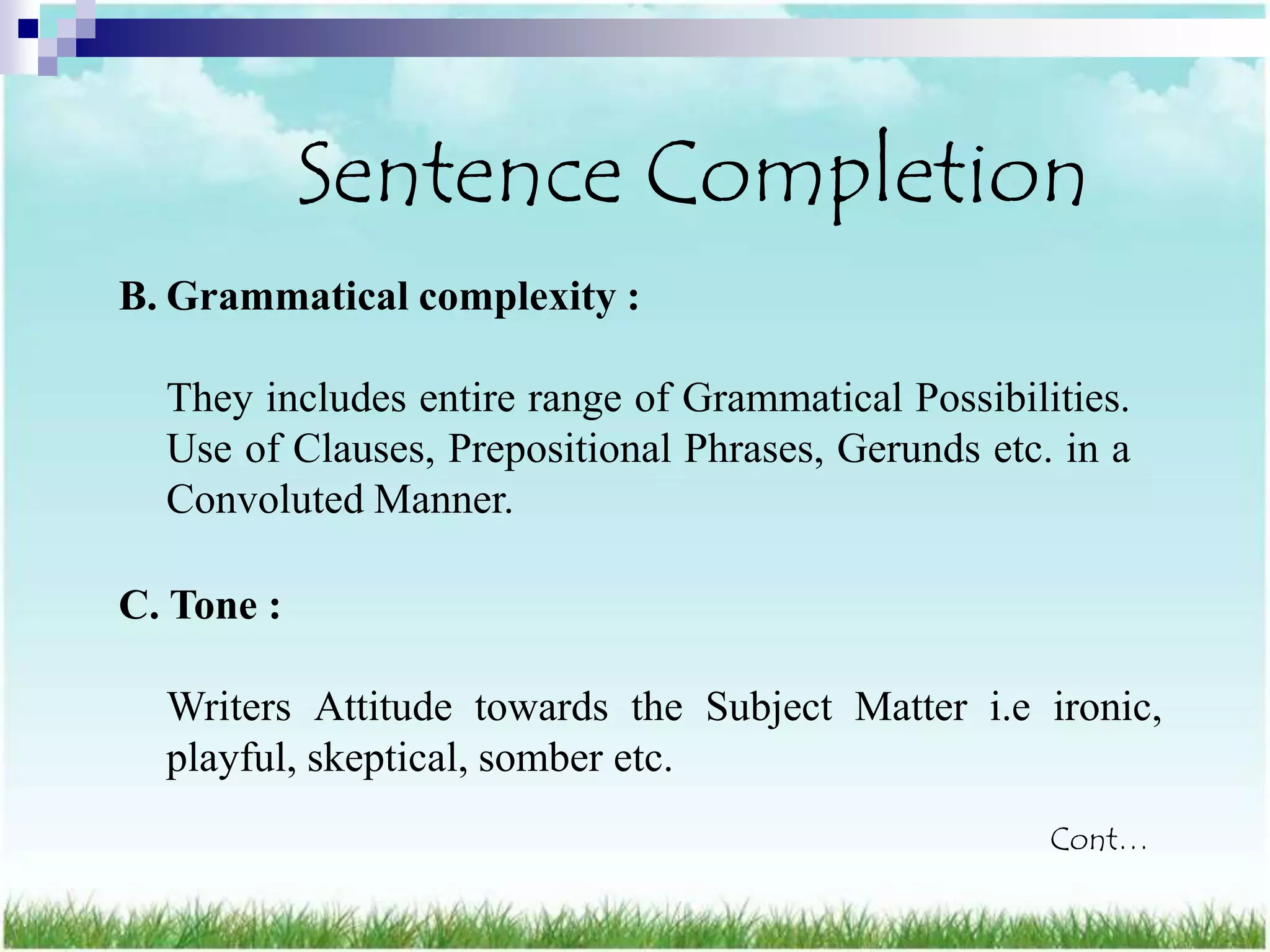 Sentence Completion
B. Grammatical complexity :

  They includes entire range of Grammatical Possibilities.
  Use of Clauses, Prepositional Phrases, Gerunds etc. in a
  Convoluted Manner.

C. Tone :

  Writers Attitude towards the Subject Matter i.e ironic,
  playful, skeptical, somber etc.
                                                     Cont…
 