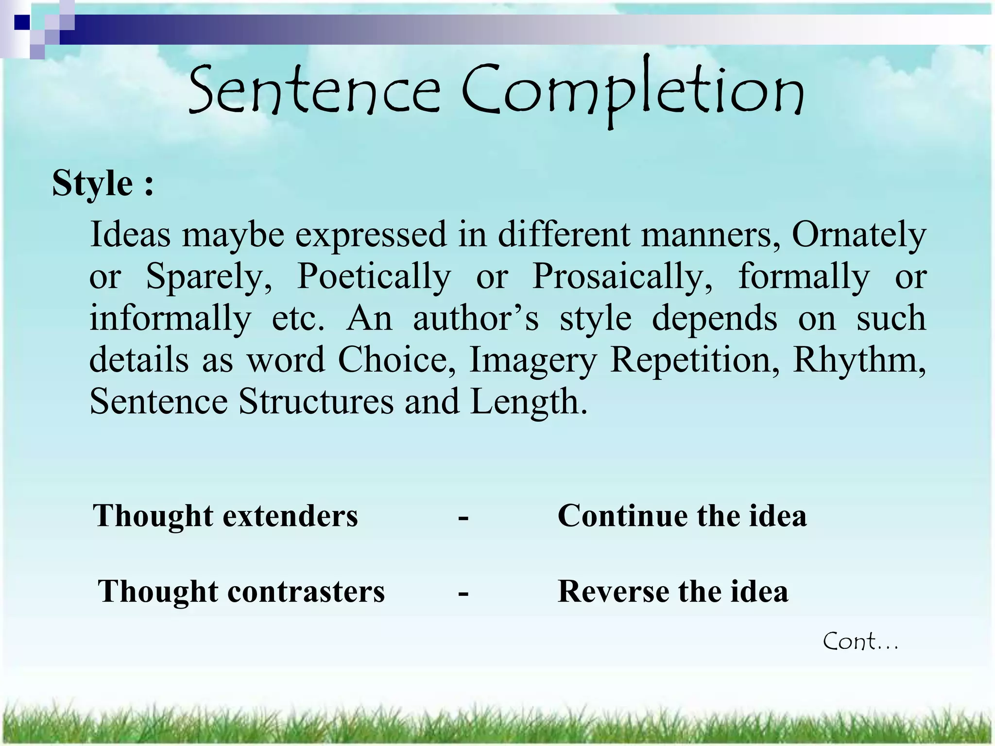 Sentence Completion
Style :
  Ideas maybe expressed in different manners, Ornately
  or Sparely, Poetically or Prosaically, formally or
  informally etc. An author‟s style depends on such
  details as word Choice, Imagery Repetition, Rhythm,
  Sentence Structures and Length.

  Thought extenders      -     Continue the idea

  Thought contrasters    -     Reverse the idea
                                                   Cont…
 