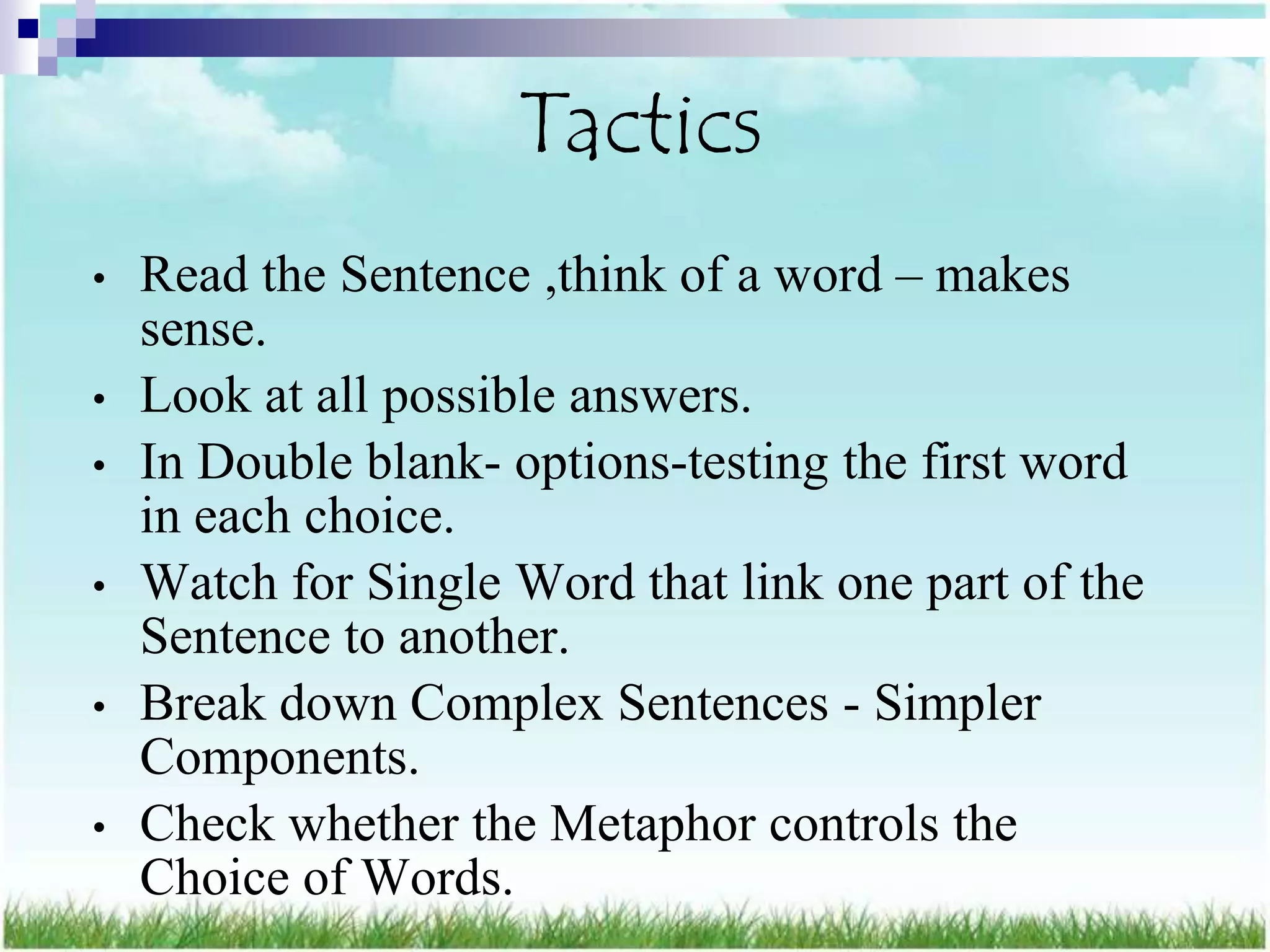 Tactics
•   Read the Sentence ,think of a word – makes
    sense.
•   Look at all possible answers.
•   In Double blank- options-testing the first word
    in each choice.
•   Watch for Single Word that link one part of the
    Sentence to another.
•   Break down Complex Sentences - Simpler
    Components.
•   Check whether the Metaphor controls the
    Choice of Words.
 