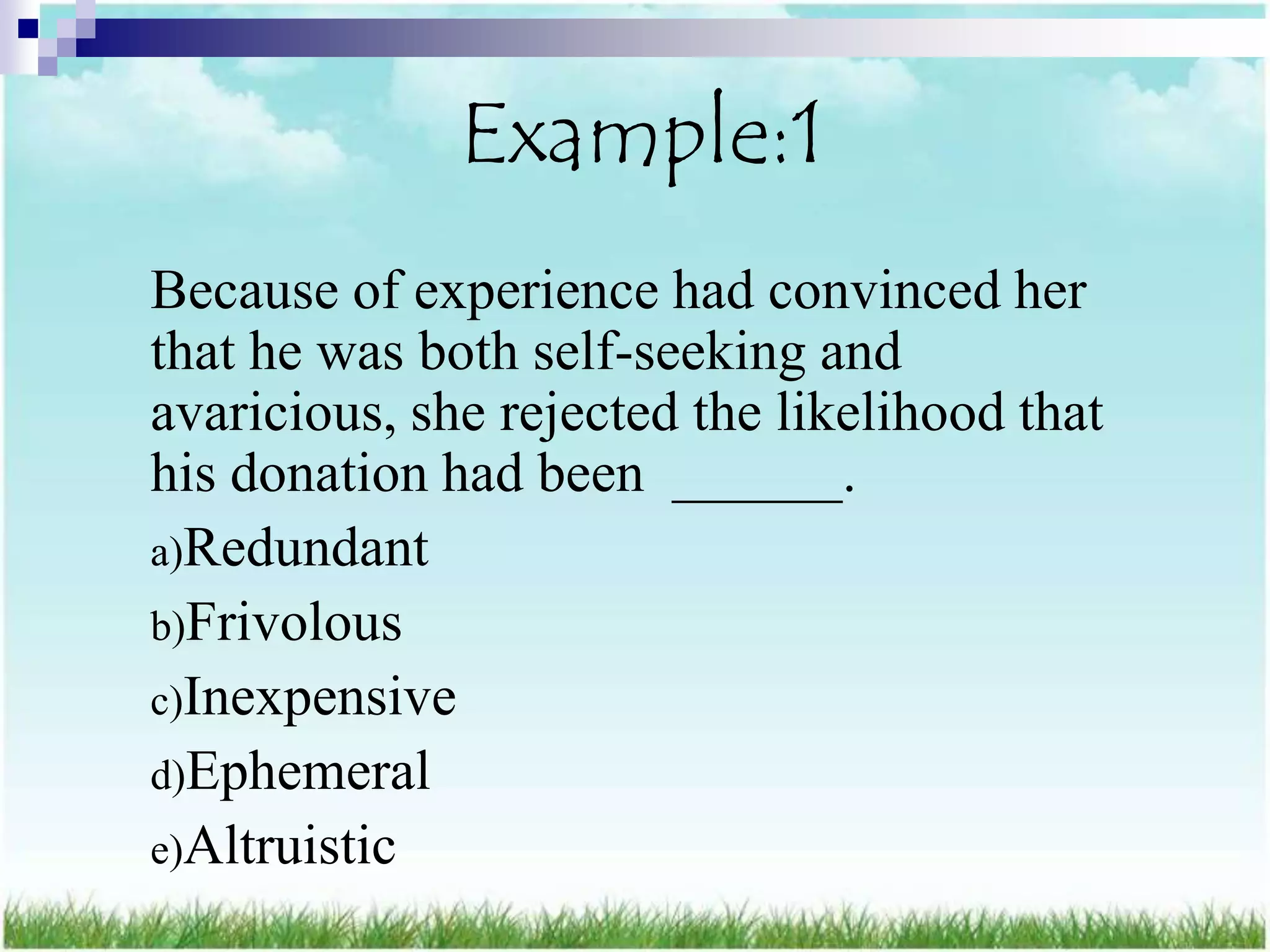 Example:1
Because of experience had convinced her
that he was both self-seeking and
avaricious, she rejected the likelihood that
his donation had been ______.
a)Redundant
b)Frivolous
c)Inexpensive
d)Ephemeral
e)Altruistic
 