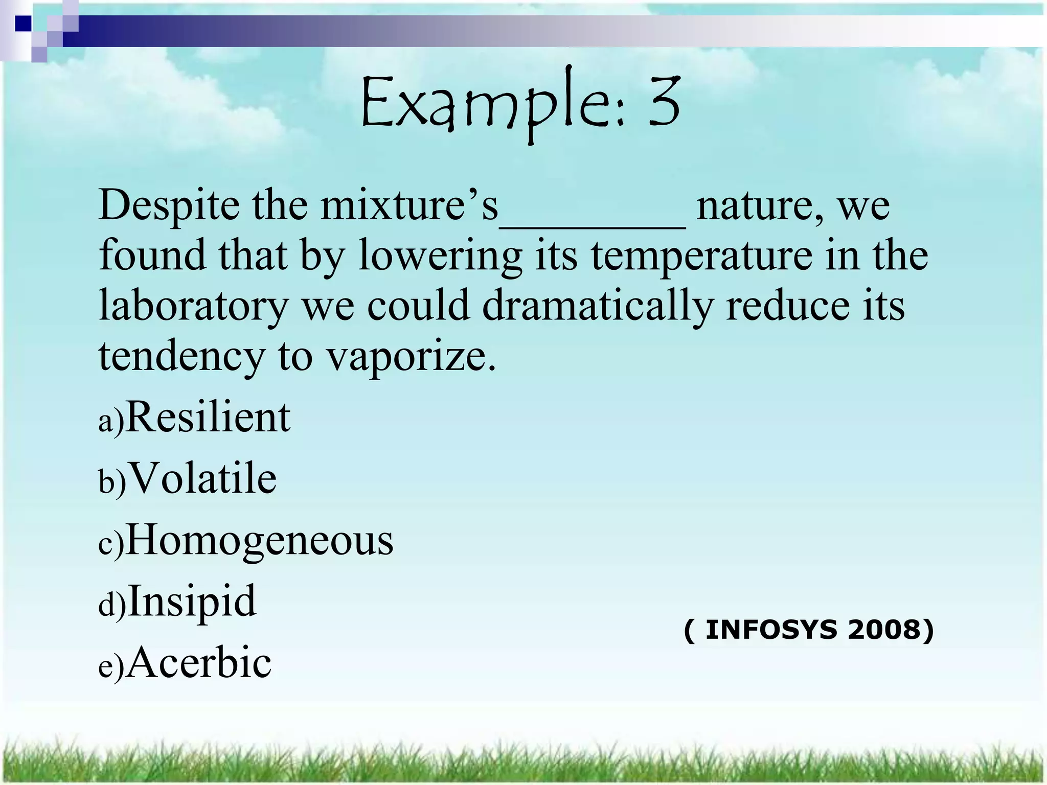 Example: 3
Despite the mixture‟s________ nature, we
found that by lowering its temperature in the
laboratory we could dramatically reduce its
tendency to vaporize.
a)Resilient
b)Volatile
c)Homogeneous
d)Insipid
                               ( INFOSYS 2008)
e)Acerbic
 