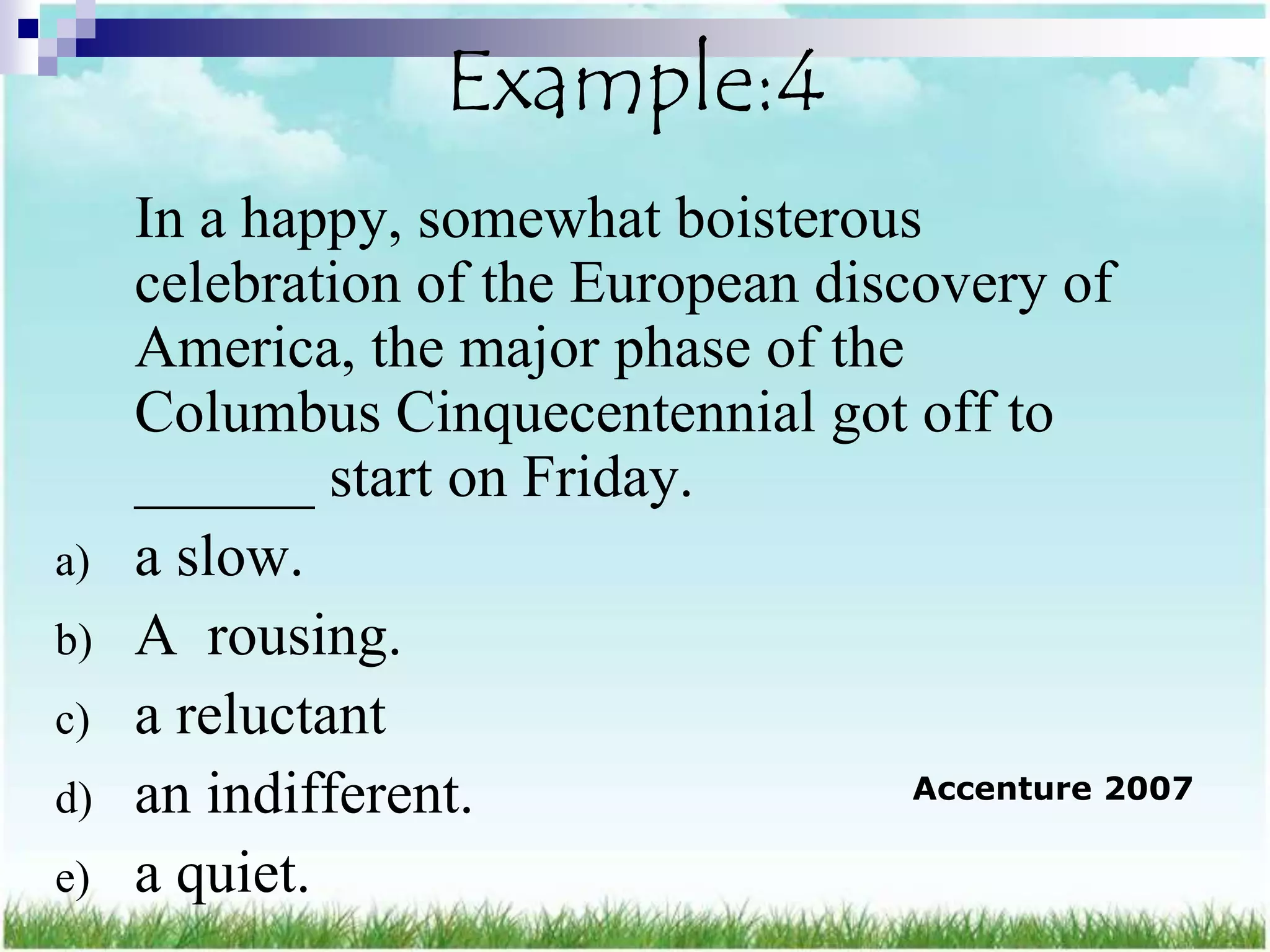 Example:4
     In a happy, somewhat boisterous
     celebration of the European discovery of
     America, the major phase of the
     Columbus Cinquecentennial got off to
     ______ start on Friday.
a)   a slow.
b)   A rousing.
c)   a reluctant
d)   an indifferent.                 Accenture 2007

e)   a quiet.
 