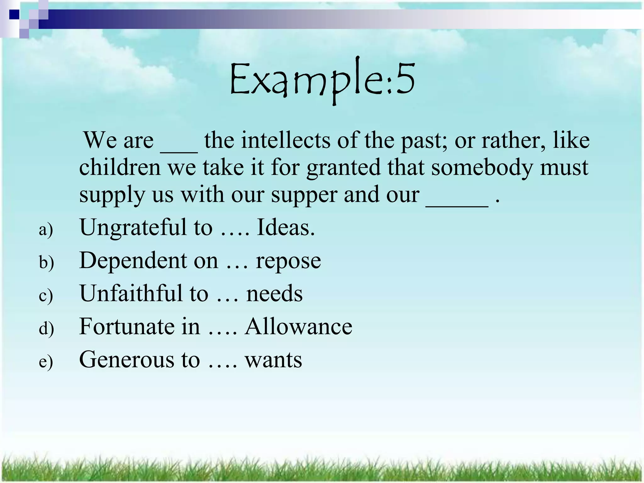 Example:5
     We are ___ the intellects of the past; or rather, like
     children we take it for granted that somebody must
     supply us with our supper and our _____ .
a)   Ungrateful to …. Ideas.
b)   Dependent on … repose
c)   Unfaithful to … needs
d)   Fortunate in …. Allowance
e)   Generous to …. wants
 