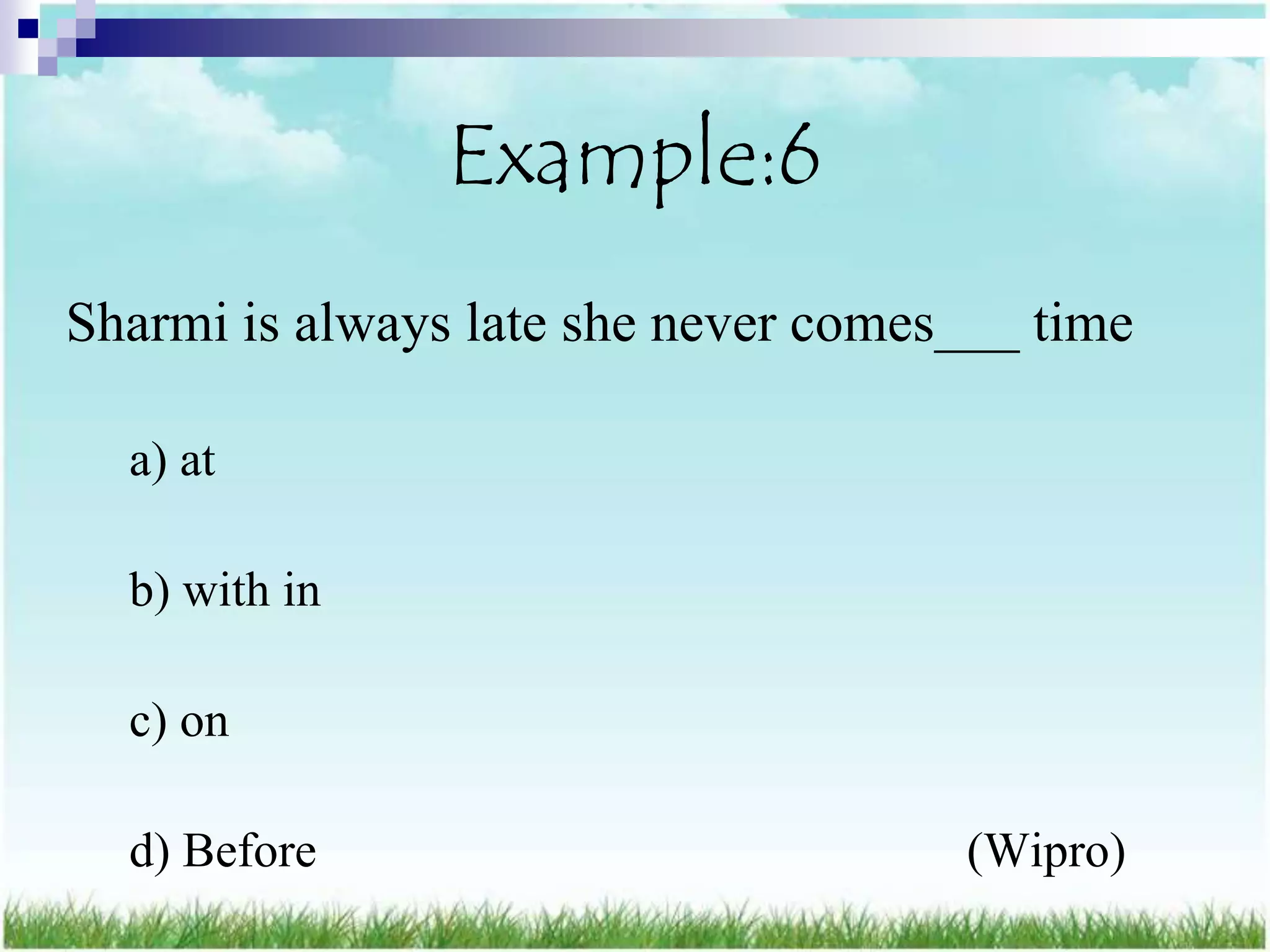 Example:6
Sharmi is always late she never comes___ time

  a) at

  b) with in

  c) on

  d) Before                          (Wipro)
 