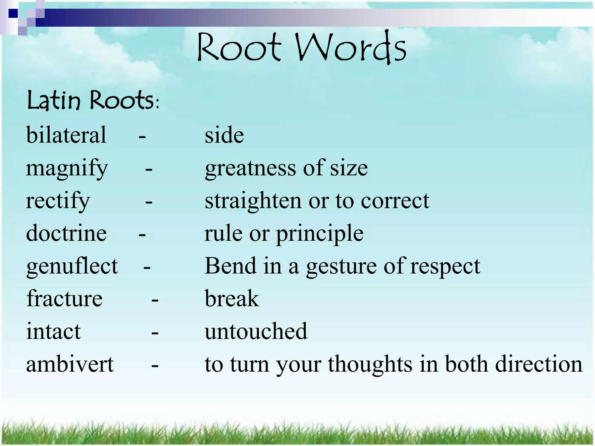 Root Words
Latin Roots:
bilateral -     side
magnify -       greatness of size
rectify    -    straighten or to correct
doctrine -      rule or principle
genuflect -     Bend in a gesture of respect
fracture    -   break
intact      -   untouched
ambivert -      to turn your thoughts in both direction
 