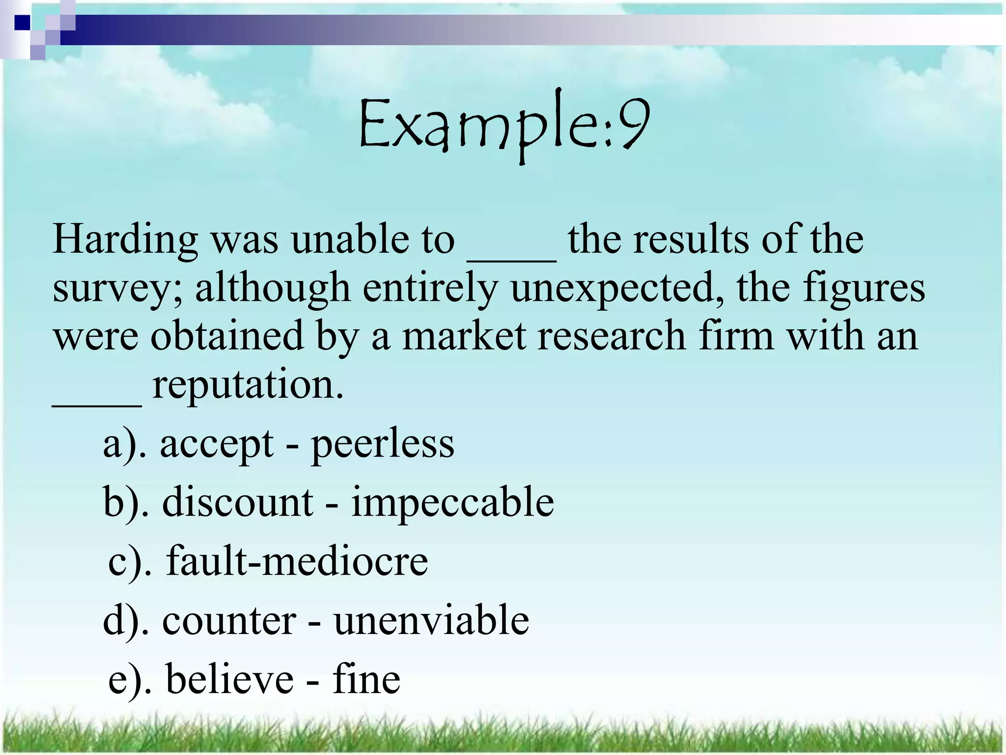 Example:9
Harding was unable to ____ the results of the
survey; although entirely unexpected, the figures
were obtained by a market research firm with an
____ reputation.
   a). accept - peerless
   b). discount - impeccable
   c). fault-mediocre
   d). counter - unenviable
   e). believe - fine
 