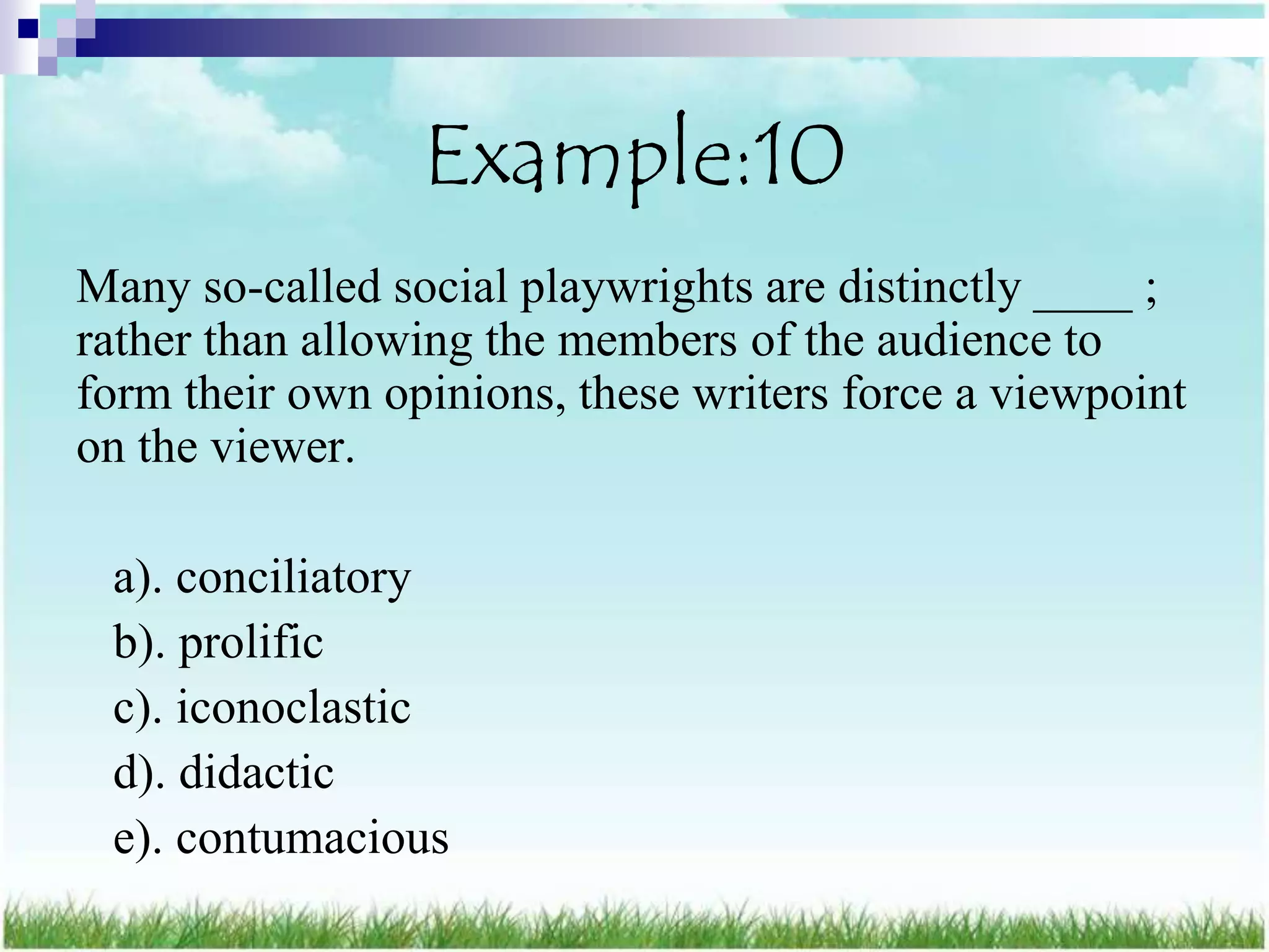 Example:10
Many so-called social playwrights are distinctly ____ ;
rather than allowing the members of the audience to
form their own opinions, these writers force a viewpoint
on the viewer.

 a). conciliatory
 b). prolific
 c). iconoclastic
 d). didactic
 e). contumacious
 