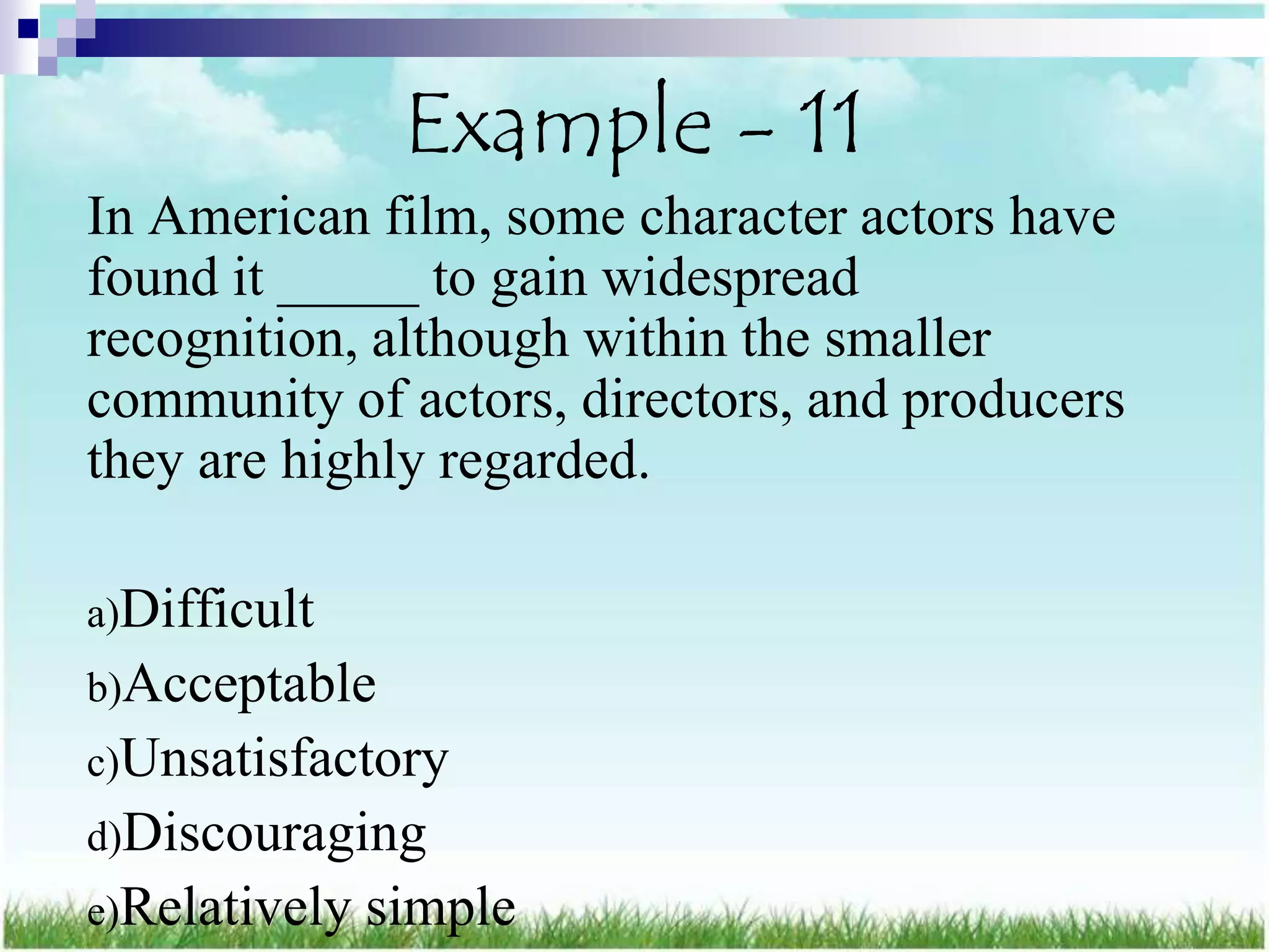 Example - 11
In American film, some character actors have
found it _____ to gain widespread
recognition, although within the smaller
community of actors, directors, and producers
they are highly regarded.

a)Difficult
b)Acceptable
c)Unsatisfactory
d)Discouraging
e)Relatively   simple
 