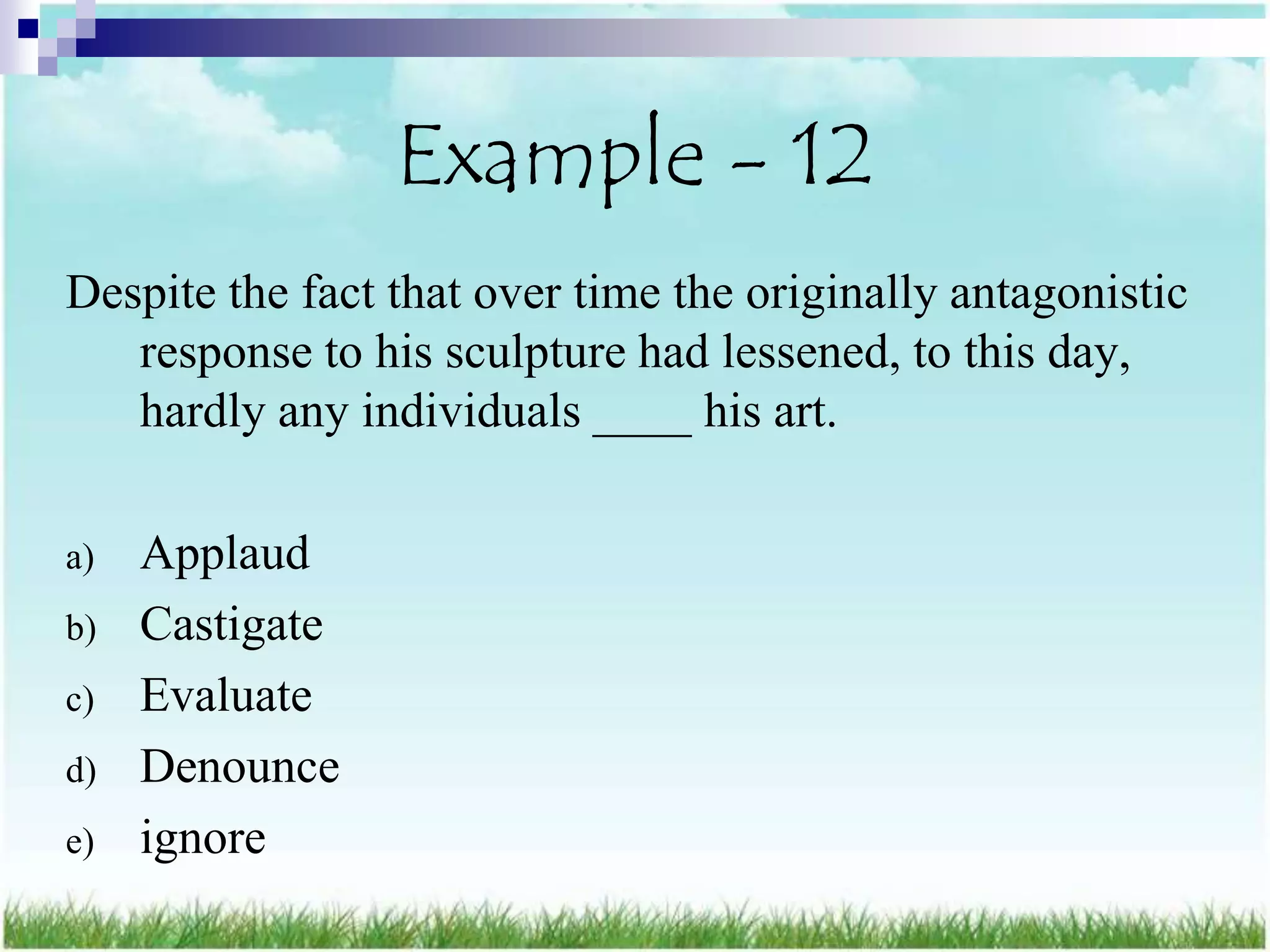Example - 12
Despite the fact that over time the originally antagonistic
   response to his sculpture had lessened, to this day,
   hardly any individuals ____ his art.

a)   Applaud
b)   Castigate
c)   Evaluate
d)   Denounce
e)   ignore
 