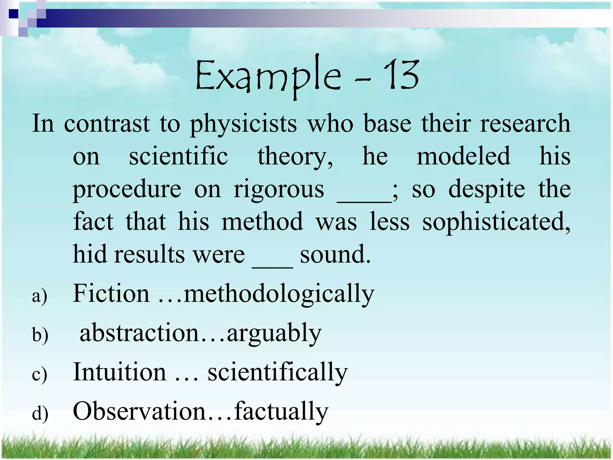 Example - 13
In contrast to physicists who base their research
    on scientific theory, he modeled his
    procedure on rigorous ____; so despite the
    fact that his method was less sophisticated,
    hid results were ___ sound.
a) Fiction …methodologically
b) abstraction…arguably
c) Intuition … scientifically
d) Observation…factually
 