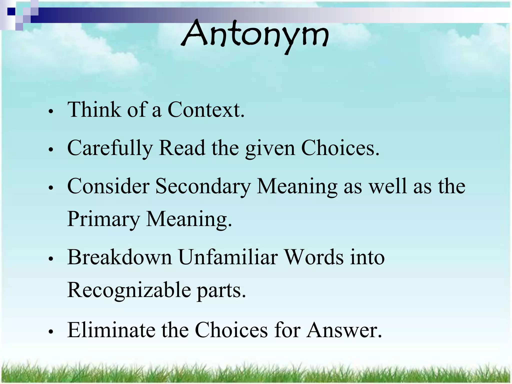Antonym

•   Think of a Context.
•   Carefully Read the given Choices.
•   Consider Secondary Meaning as well as the
    Primary Meaning.
•   Breakdown Unfamiliar Words into
    Recognizable parts.
•   Eliminate the Choices for Answer.
 