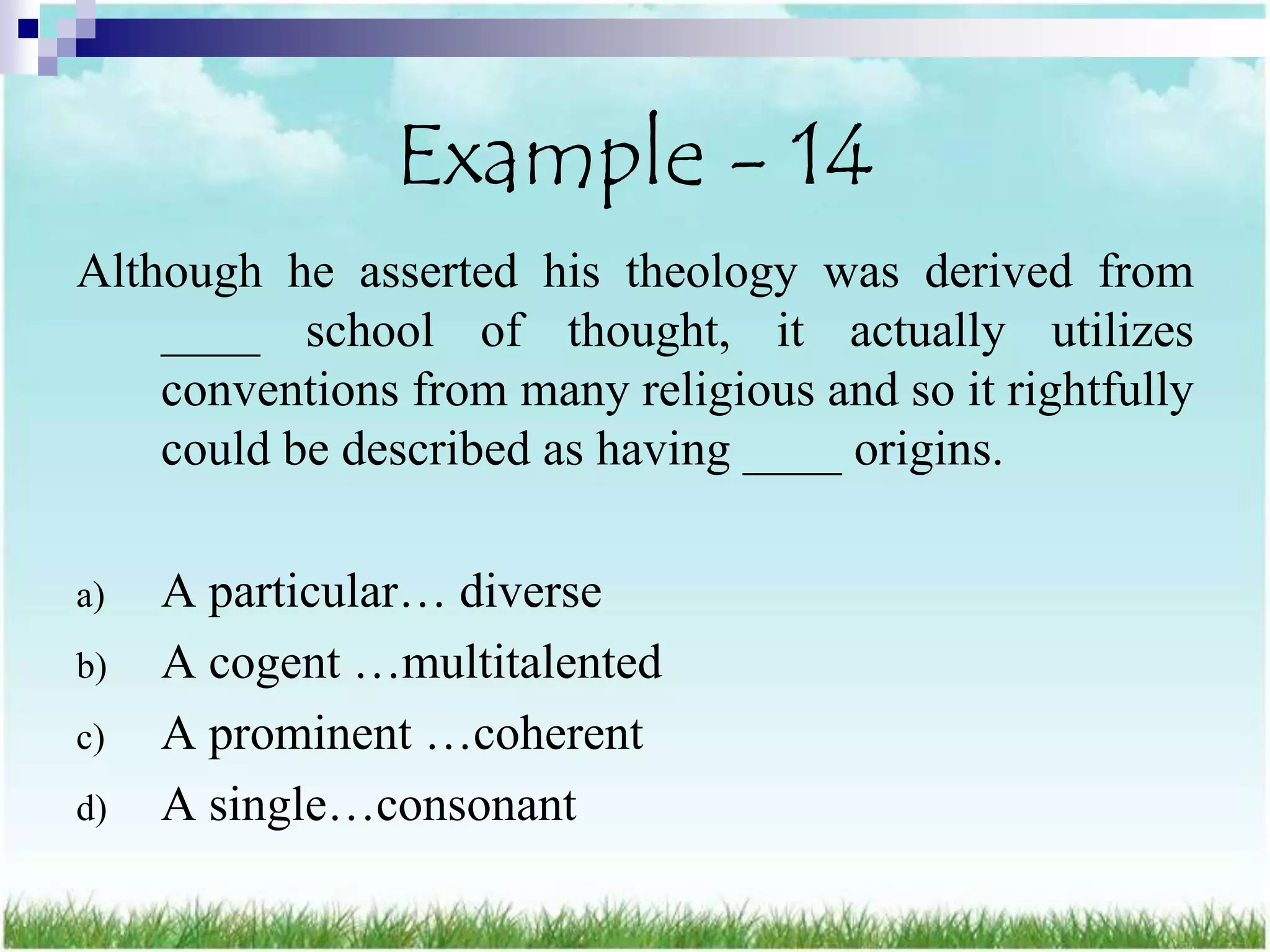 Example - 14
Although he asserted his theology was derived from
    ____ school of thought, it actually utilizes
    conventions from many religious and so it rightfully
    could be described as having ____ origins.

a)   A particular… diverse
b)   A cogent …multitalented
c)   A prominent …coherent
d)   A single…consonant
 