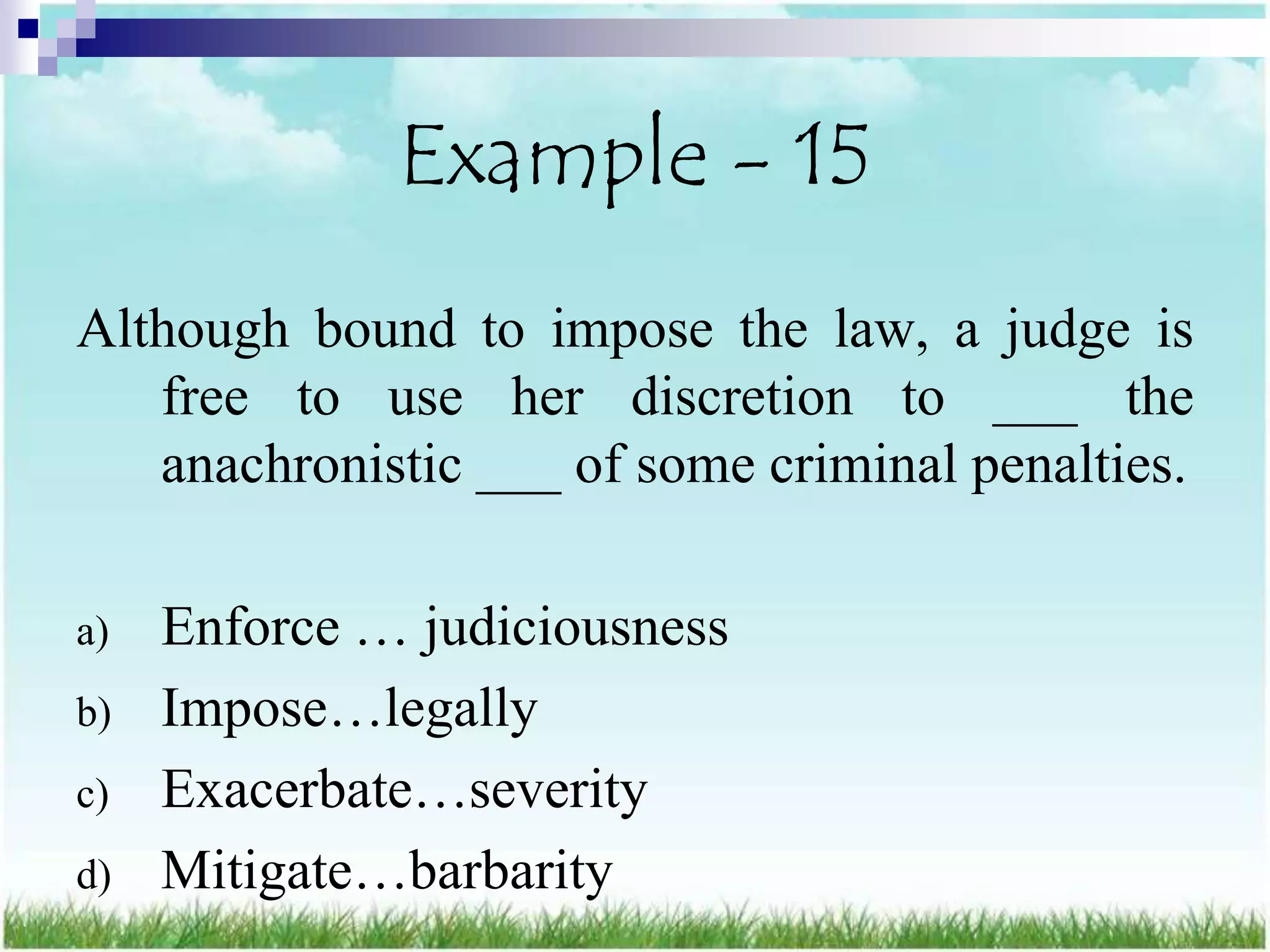 Example - 15
Although bound to impose the law, a judge is
   free to use her discretion to ___ the
   anachronistic ___ of some criminal penalties.

a)   Enforce … judiciousness
b)   Impose…legally
c)   Exacerbate…severity
d)   Mitigate…barbarity
 