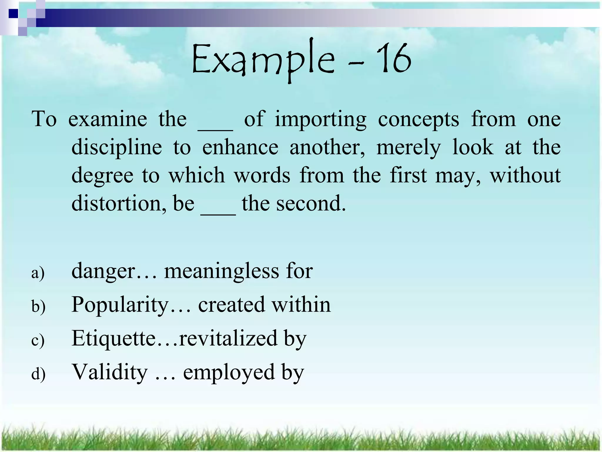 Example - 16
To examine the ___ of importing concepts from one
   discipline to enhance another, merely look at the
   degree to which words from the first may, without
   distortion, be ___ the second.

a)   danger… meaningless for
b)   Popularity… created within
c)   Etiquette…revitalized by
d)   Validity … employed by
 