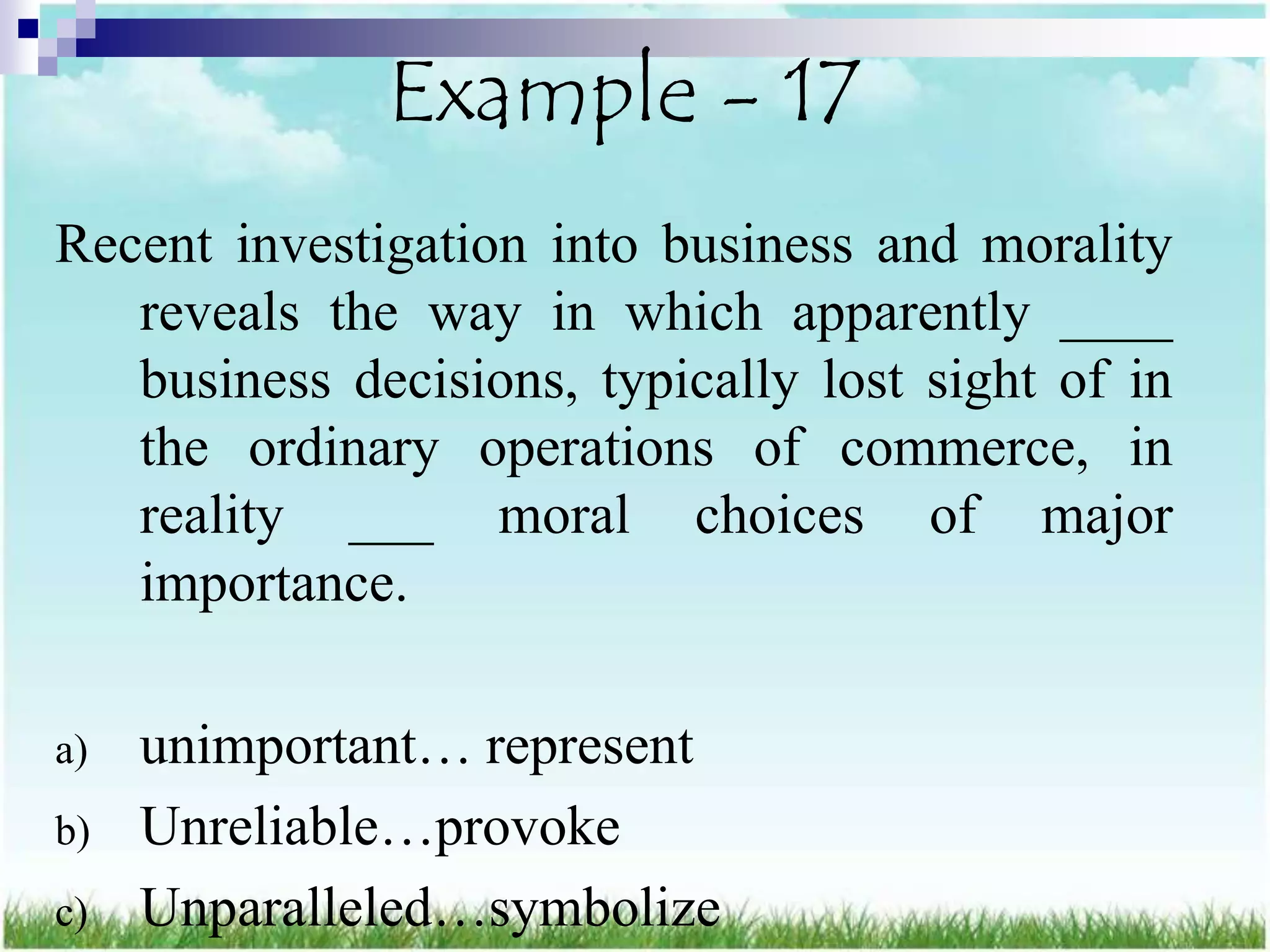 Example - 17
Recent investigation into business and morality
   reveals the way in which apparently ____
   business decisions, typically lost sight of in
   the ordinary operations of commerce, in
   reality ___ moral choices of major
   importance.

a)   unimportant… represent
b)   Unreliable…provoke
c)   Unparalleled…symbolize
 