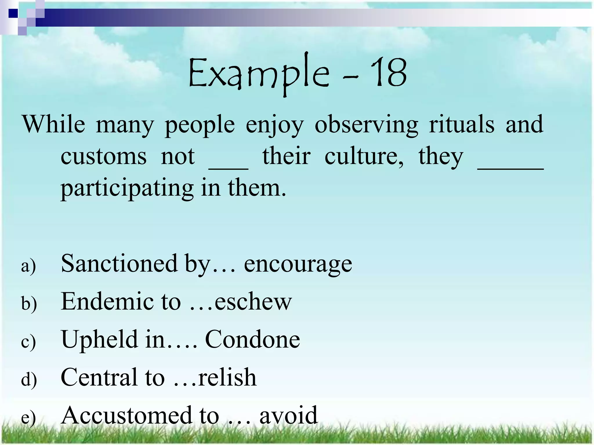 Example - 18
While many people enjoy observing rituals and
  customs not ___ their culture, they _____
  participating in them.

a)   Sanctioned by… encourage
b)   Endemic to …eschew
c)   Upheld in…. Condone
d)   Central to …relish
e)   Accustomed to … avoid
 
