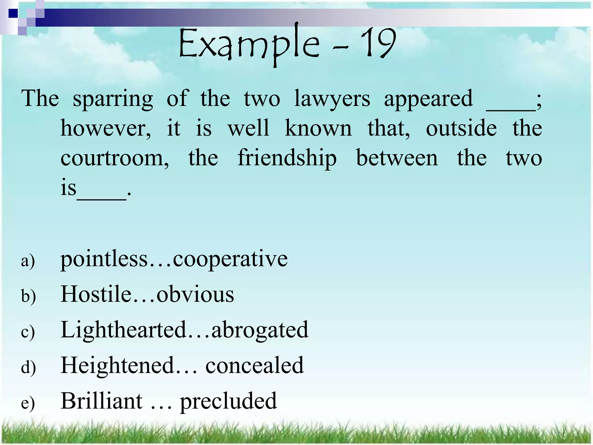 Example - 19
The sparring of the two lawyers appeared ____;
   however, it is well known that, outside the
   courtroom, the friendship between the two
   is____.

a)   pointless…cooperative
b)   Hostile…obvious
c)   Lighthearted…abrogated
d)   Heightened… concealed
e)   Brilliant … precluded
 