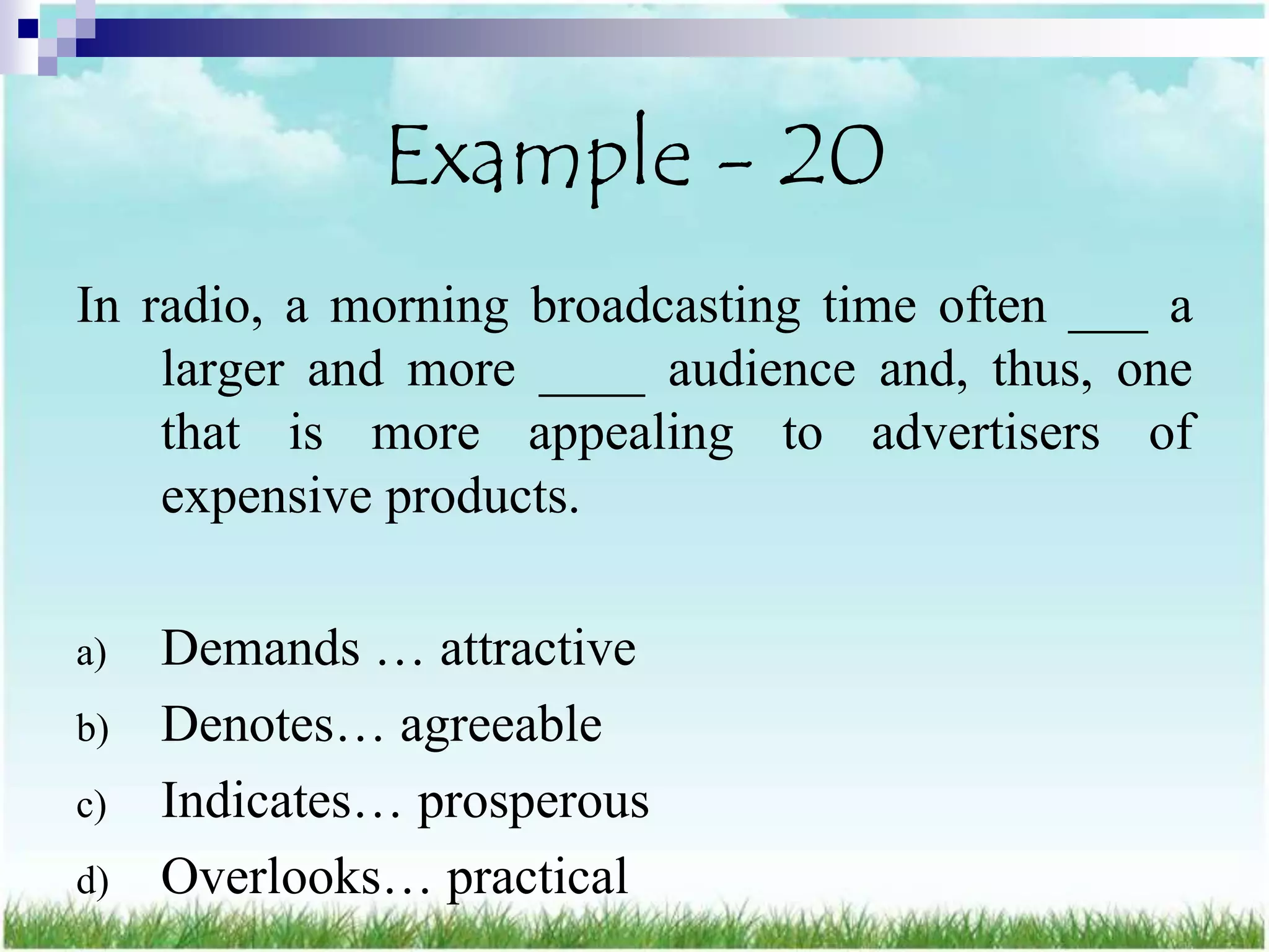Example - 20
In radio, a morning broadcasting time often ___ a
    larger and more ____ audience and, thus, one
    that is more appealing to advertisers of
    expensive products.

a)   Demands … attractive
b)   Denotes… agreeable
c)   Indicates… prosperous
d)   Overlooks… practical
 