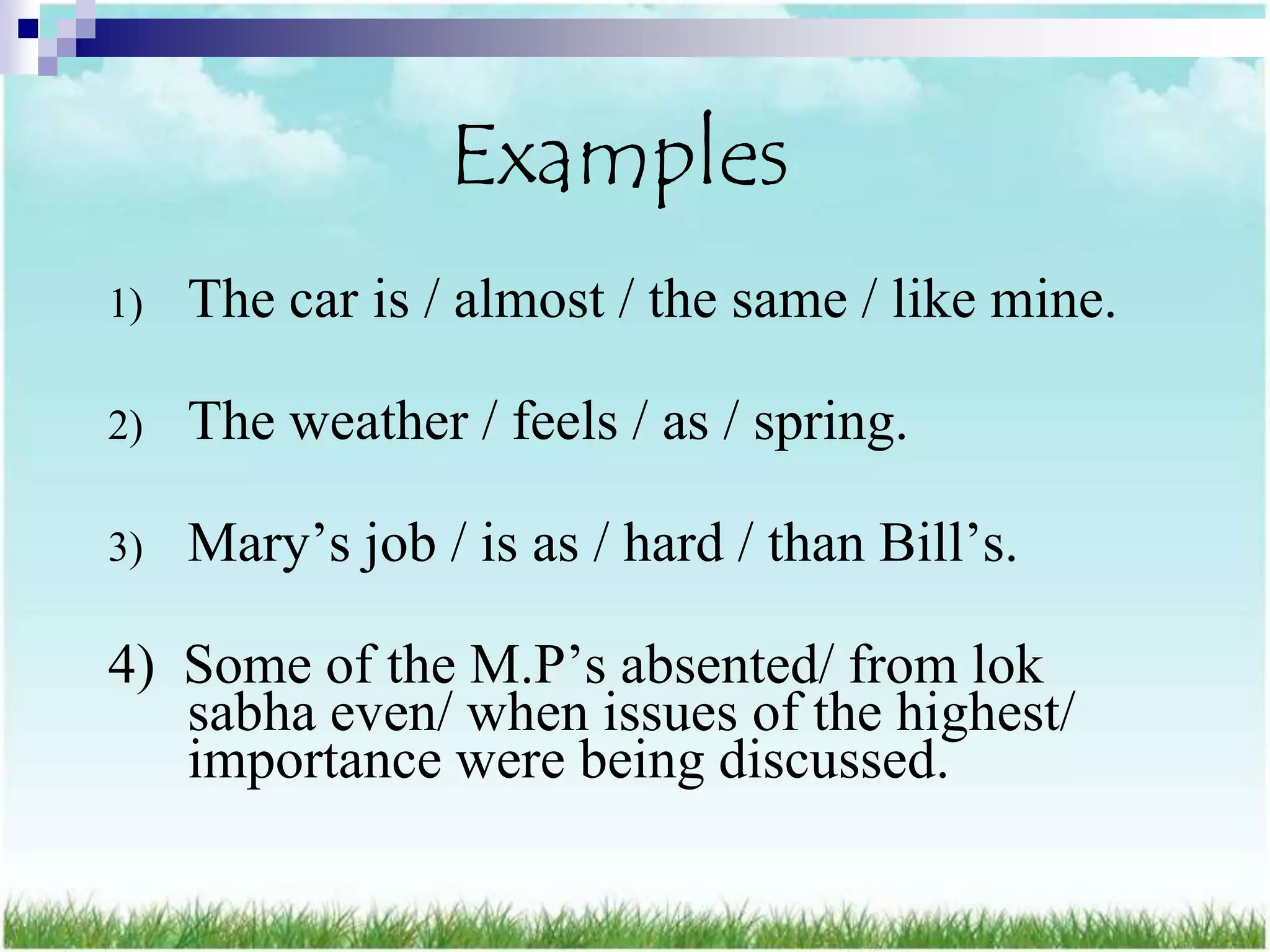 Examples
1)   The car is / almost / the same / like mine.

2)   The weather / feels / as / spring.

3)   Mary‟s job / is as / hard / than Bill‟s.

4) Some of the M.P‟s absented/ from lok
   sabha even/ when issues of the highest/
   importance were being discussed.
 