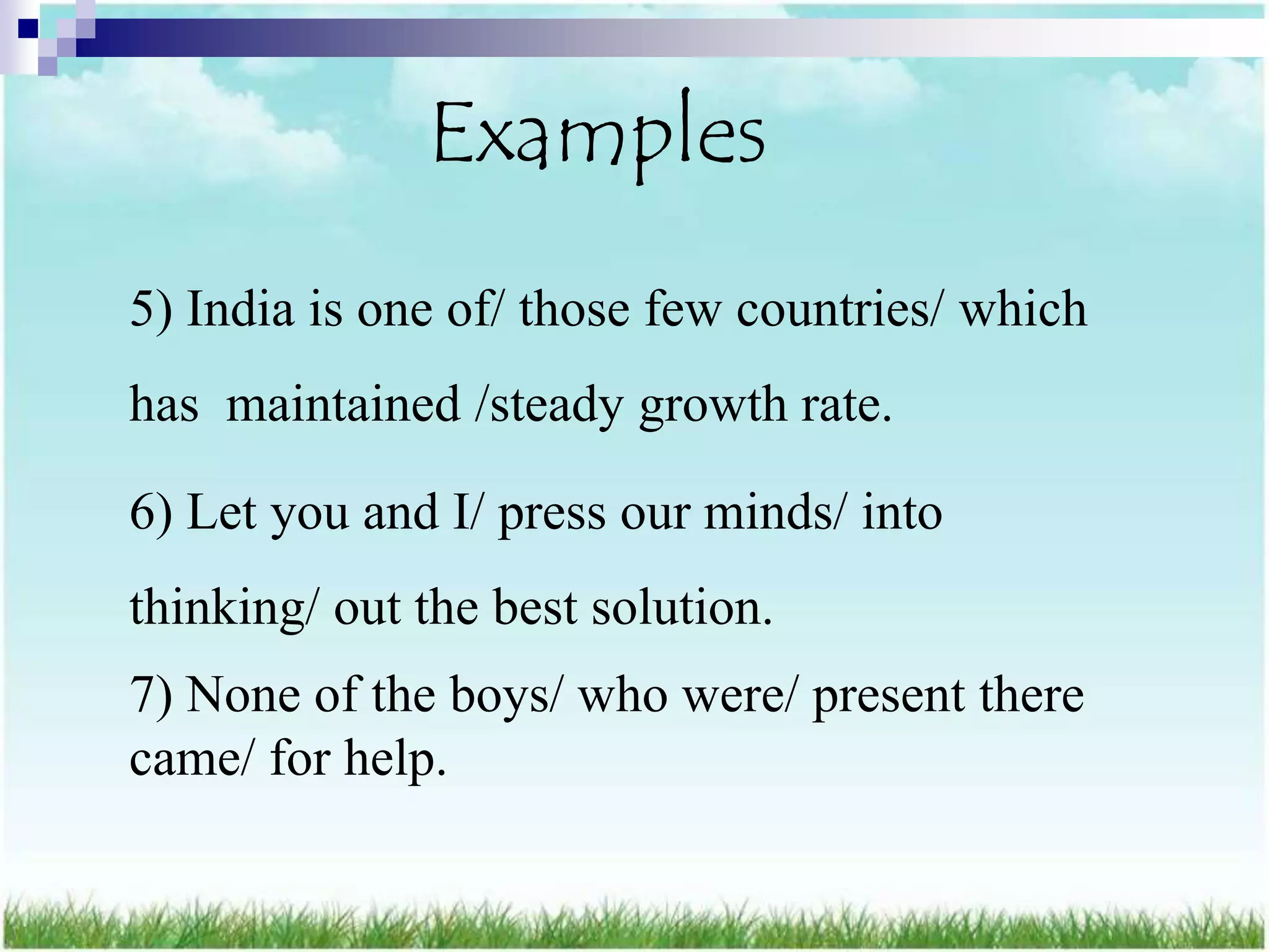 Examples
5) India is one of/ those few countries/ which
has maintained /steady growth rate.

6) Let you and I/ press our minds/ into
thinking/ out the best solution.
7) None of the boys/ who were/ present there
came/ for help.
 