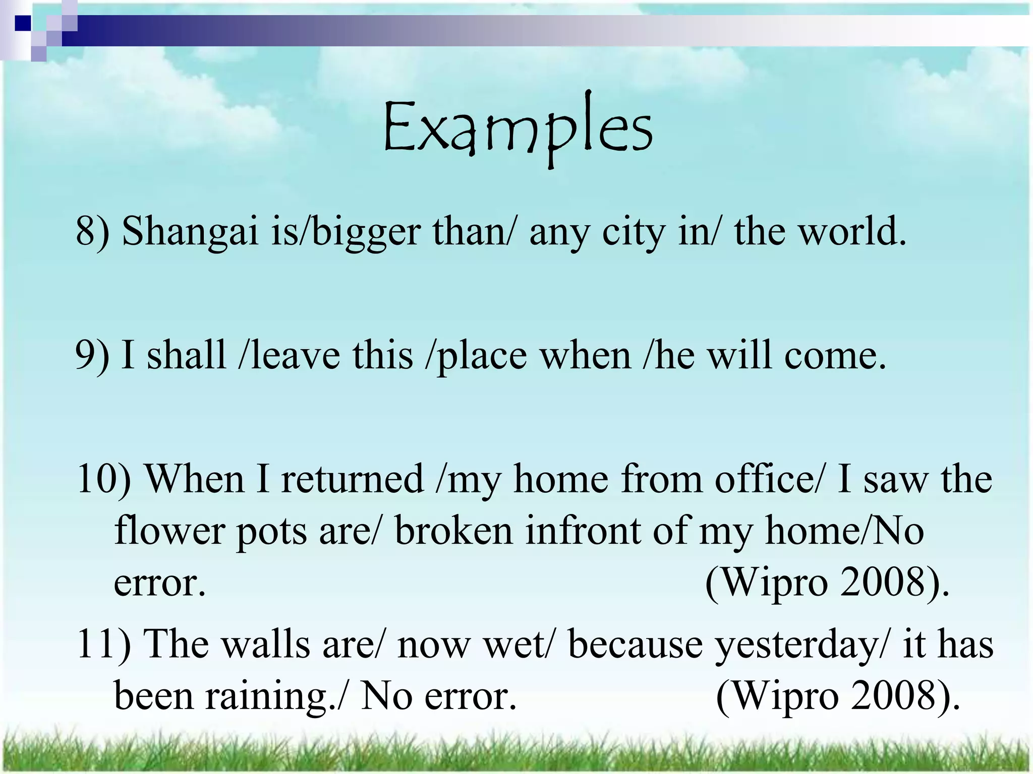 Examples
8) Shangai is/bigger than/ any city in/ the world.

9) I shall /leave this /place when /he will come.

10) When I returned /my home from office/ I saw the
  flower pots are/ broken infront of my home/No
  error.                             (Wipro 2008).
11) The walls are/ now wet/ because yesterday/ it has
  been raining./ No error.            (Wipro 2008).
 