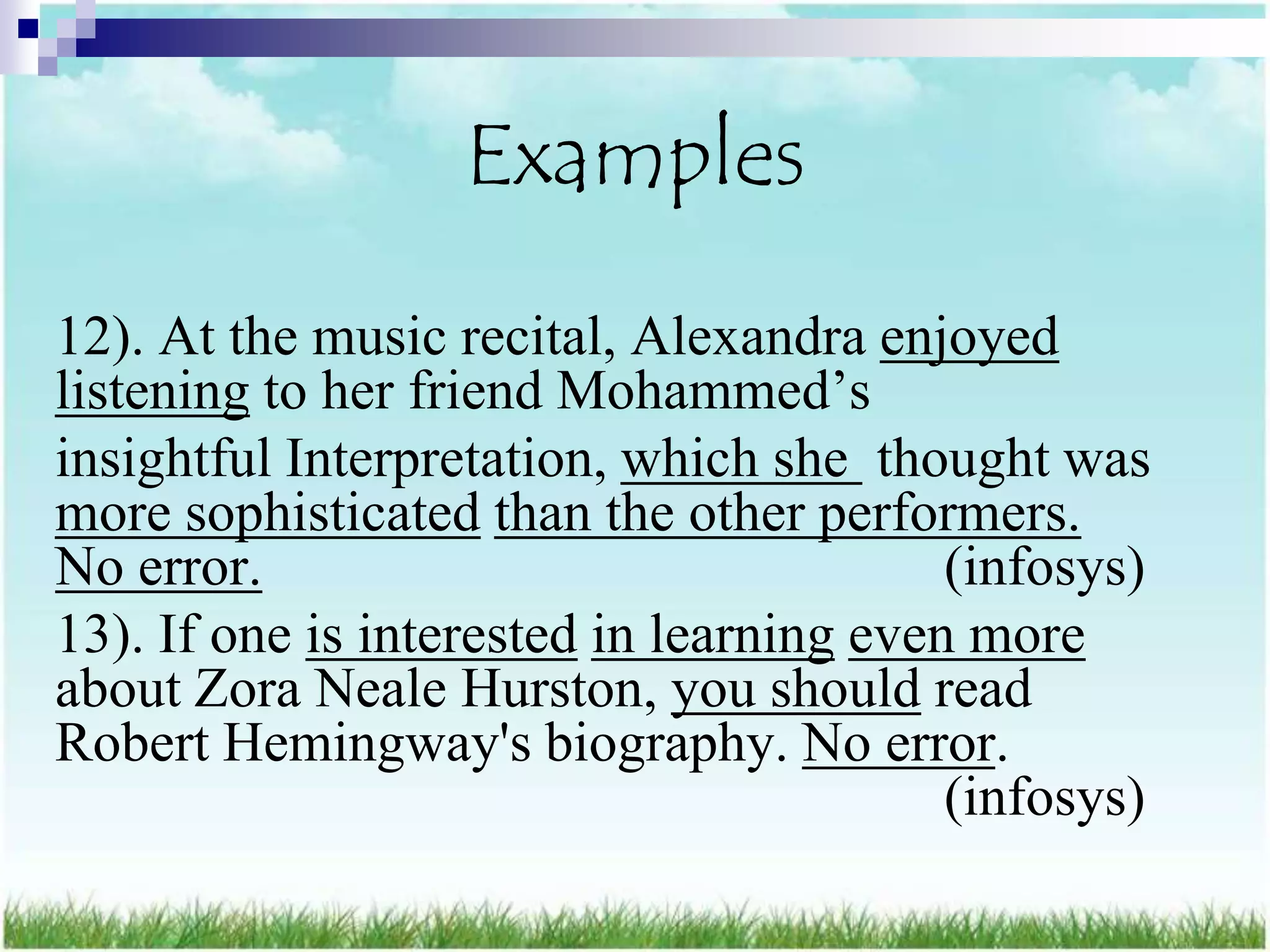 Examples
12). At the music recital, Alexandra enjoyed
listening to her friend Mohammed‟s
insightful Interpretation, which she thought was
more sophisticated than the other performers.
No error.                                 (infosys)
13). If one is interested in learning even more
about Zora Neale Hurston, you should read
Robert Hemingway's biography. No error.
                                          (infosys)
 