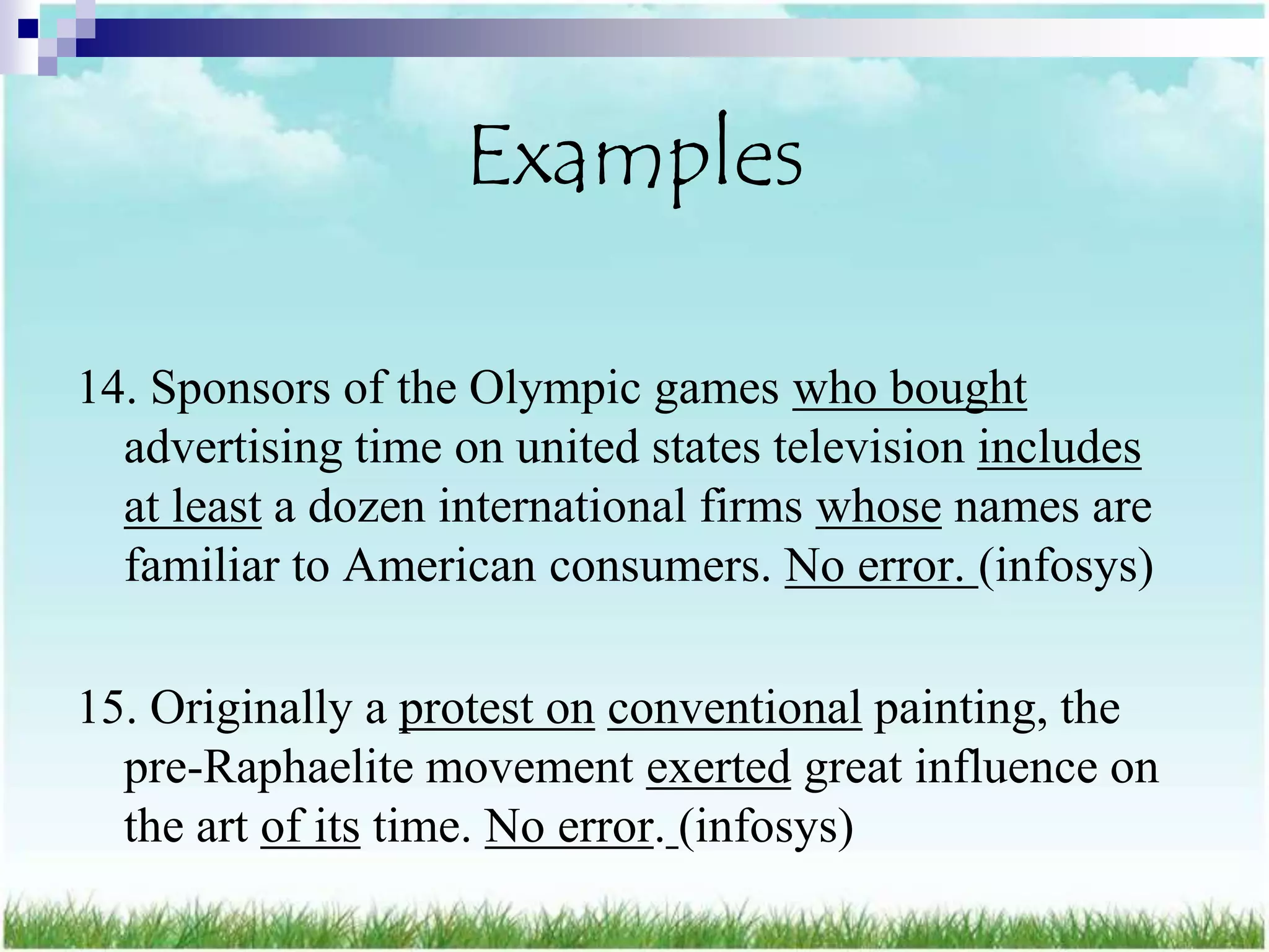 Examples

14. Sponsors of the Olympic games who bought
  advertising time on united states television includes
  at least a dozen international firms whose names are
  familiar to American consumers. No error. (infosys)

15. Originally a protest on conventional painting, the
  pre-Raphaelite movement exerted great influence on
  the art of its time. No error. (infosys)
 