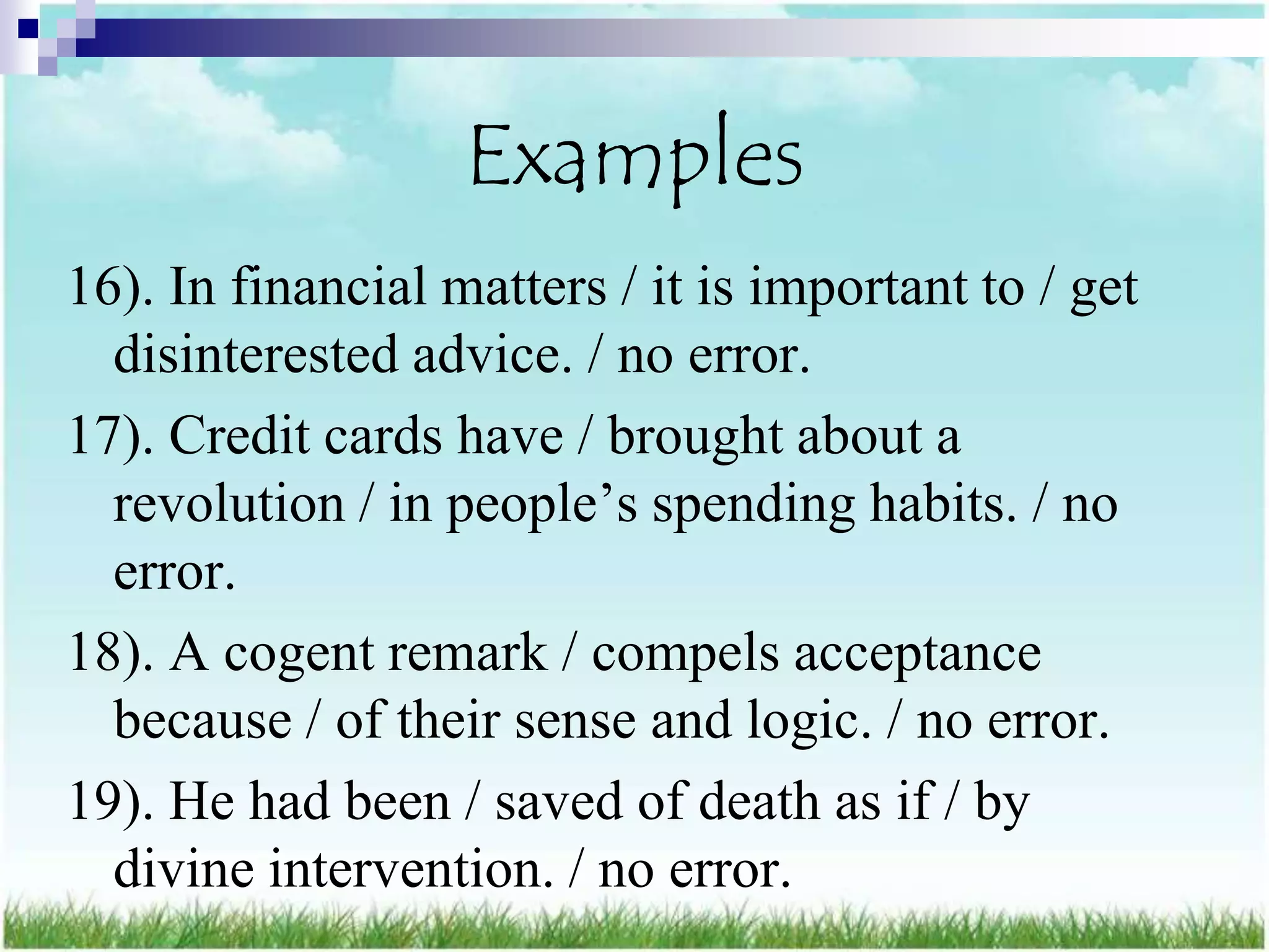 Examples
16). In financial matters / it is important to / get
  disinterested advice. / no error.
17). Credit cards have / brought about a
  revolution / in people‟s spending habits. / no
  error.
18). A cogent remark / compels acceptance
  because / of their sense and logic. / no error.
19). He had been / saved of death as if / by
  divine intervention. / no error.
 