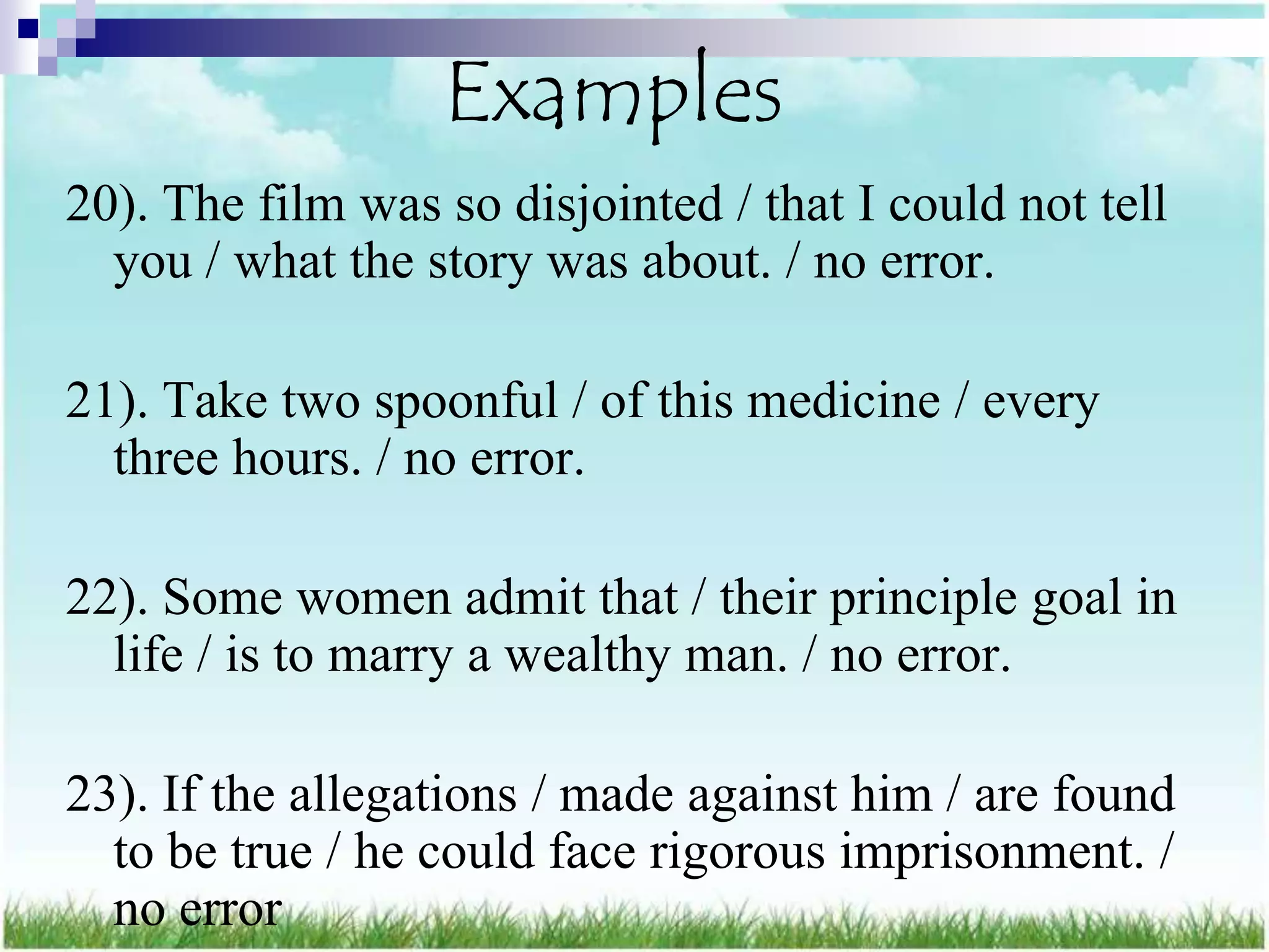 Examples
20). The film was so disjointed / that I could not tell
  you / what the story was about. / no error.

21). Take two spoonful / of this medicine / every
  three hours. / no error.

22). Some women admit that / their principle goal in
  life / is to marry a wealthy man. / no error.

23). If the allegations / made against him / are found
  to be true / he could face rigorous imprisonment. /
  no error
 
