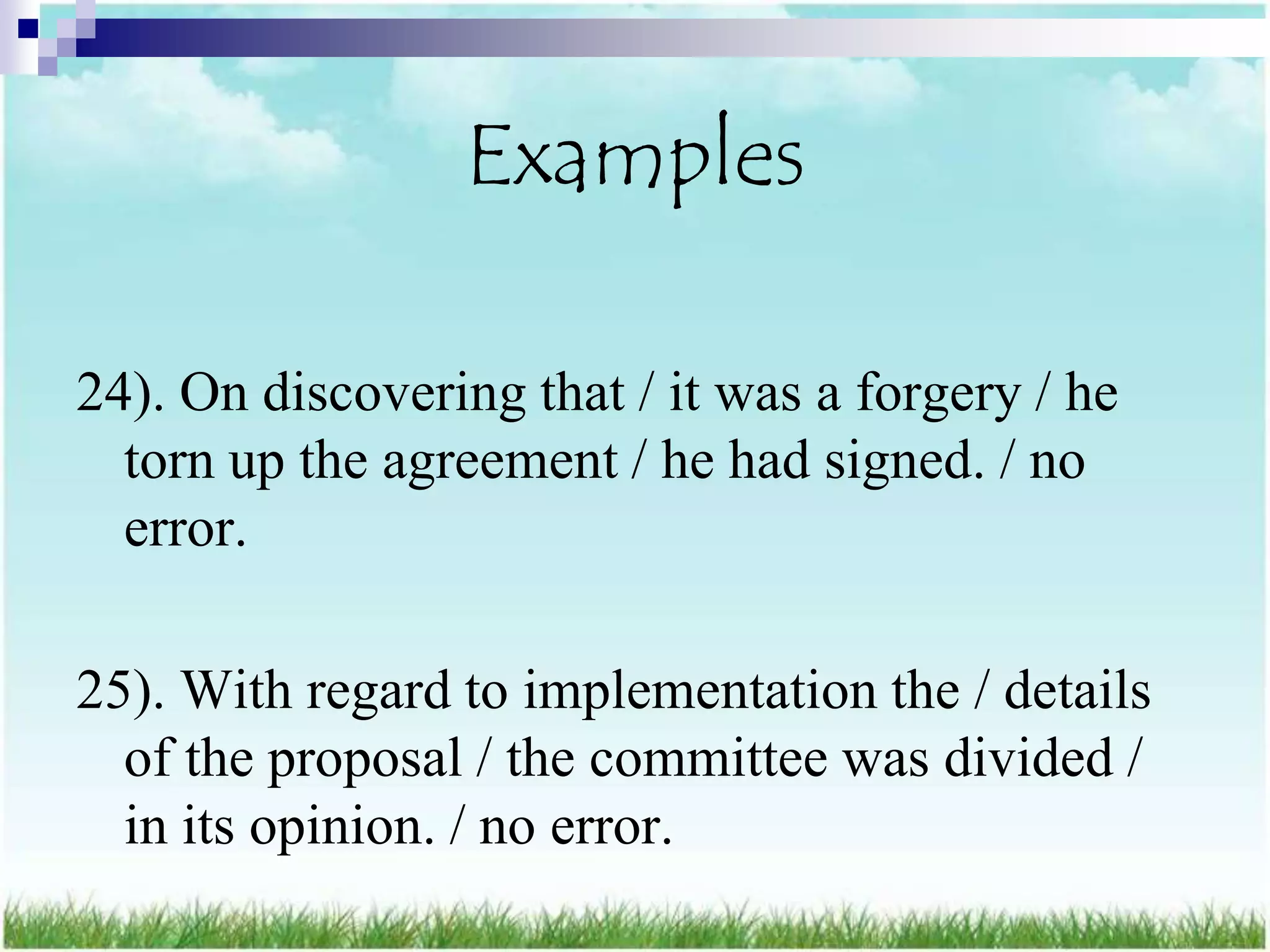 Examples

24). On discovering that / it was a forgery / he
  torn up the agreement / he had signed. / no
  error.

25). With regard to implementation the / details
  of the proposal / the committee was divided /
  in its opinion. / no error.
 