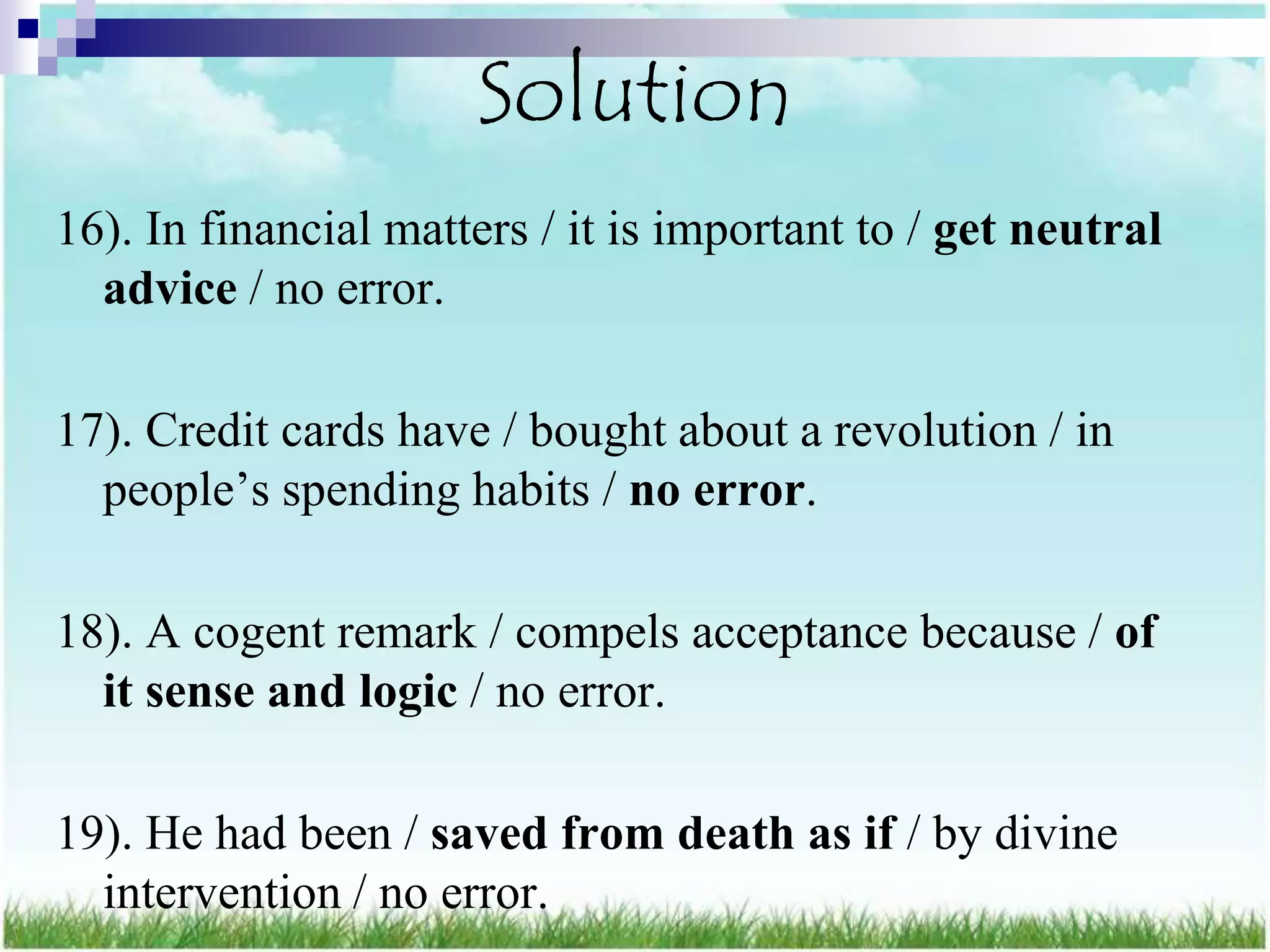 Solution
16). In financial matters / it is important to / get neutral
  advice / no error.

17). Credit cards have / bought about a revolution / in
  people‟s spending habits / no error.

18). A cogent remark / compels acceptance because / of
  it sense and logic / no error.

19). He had been / saved from death as if / by divine
  intervention / no error.
 