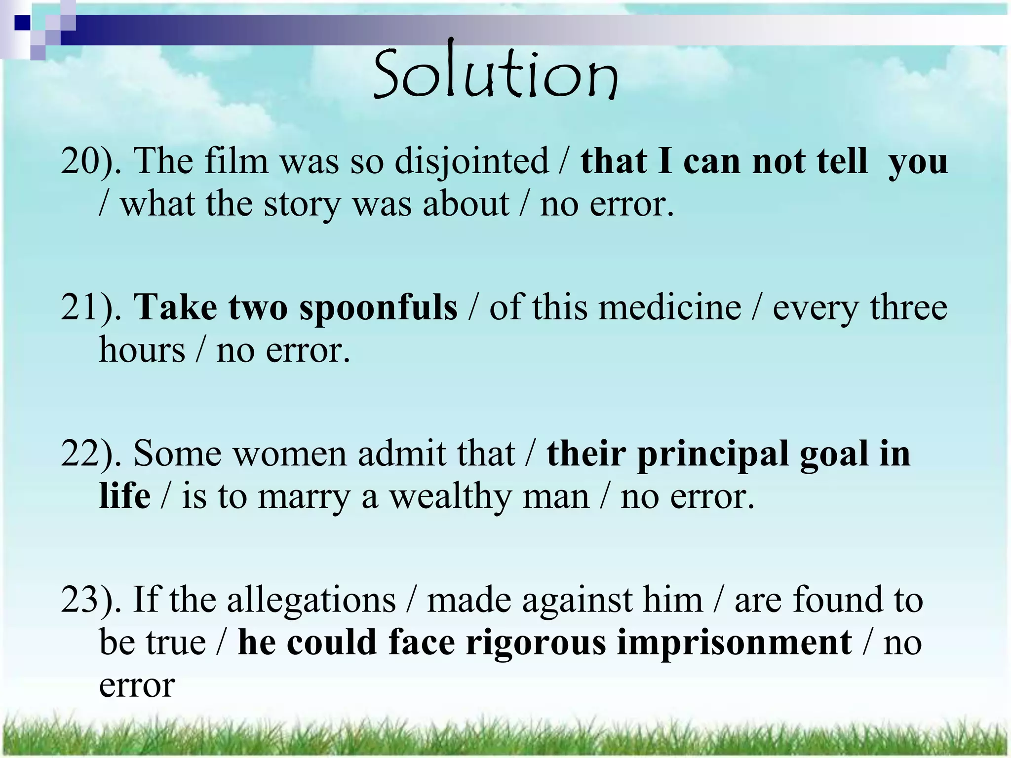 Solution
20). The film was so disjointed / that I can not tell you
  / what the story was about / no error.

21). Take two spoonfuls / of this medicine / every three
  hours / no error.

22). Some women admit that / their principal goal in
  life / is to marry a wealthy man / no error.

23). If the allegations / made against him / are found to
  be true / he could face rigorous imprisonment / no
  error
 