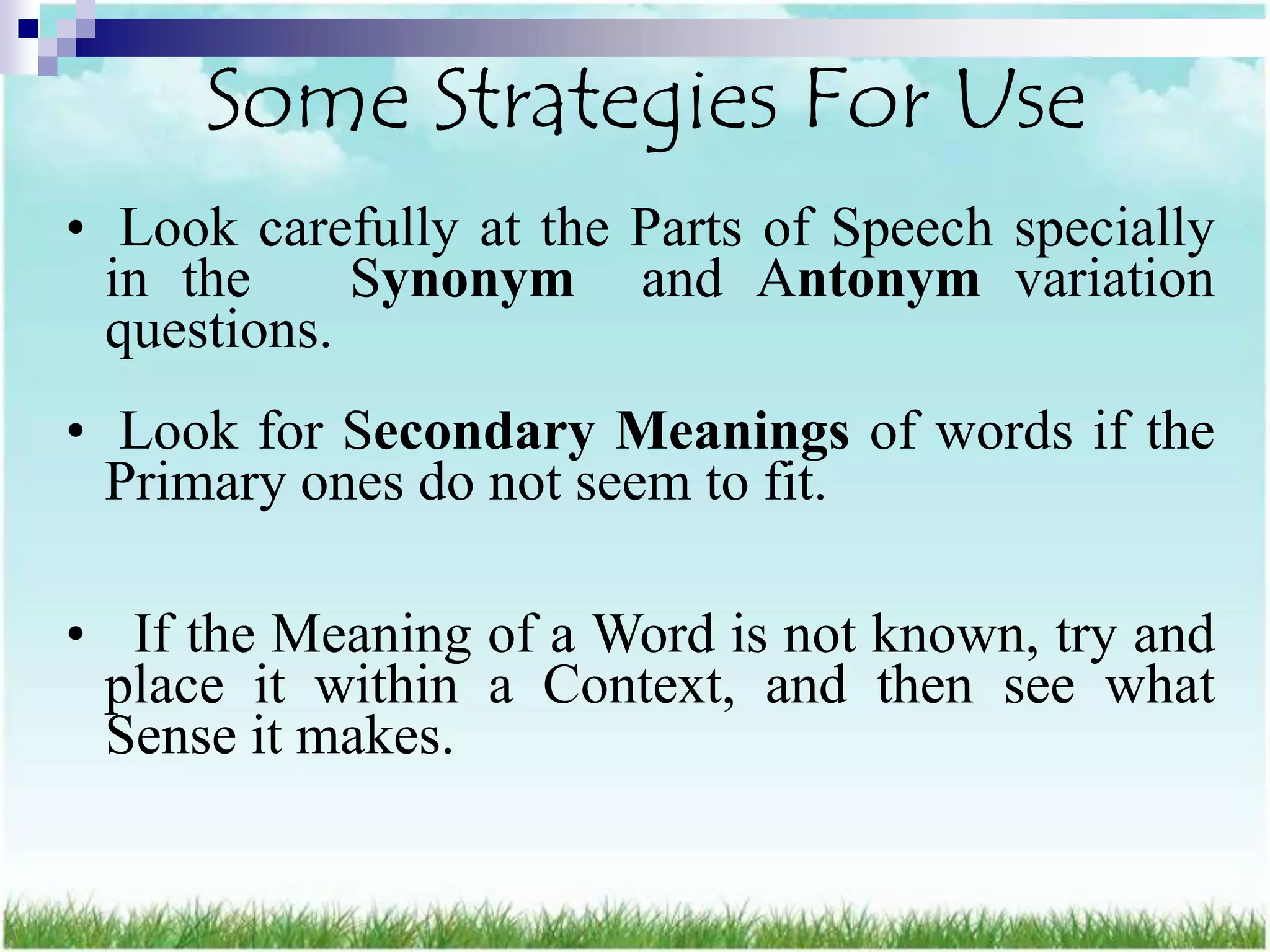 Some Strategies For Use
• Look carefully at the Parts of Speech specially
  in the     Synonym and Antonym variation
  questions.
• Look for Secondary Meanings of words if the
  Primary ones do not seem to fit.

• If the Meaning of a Word is not known, try and
 place it within a Context, and then see what
 Sense it makes.
 