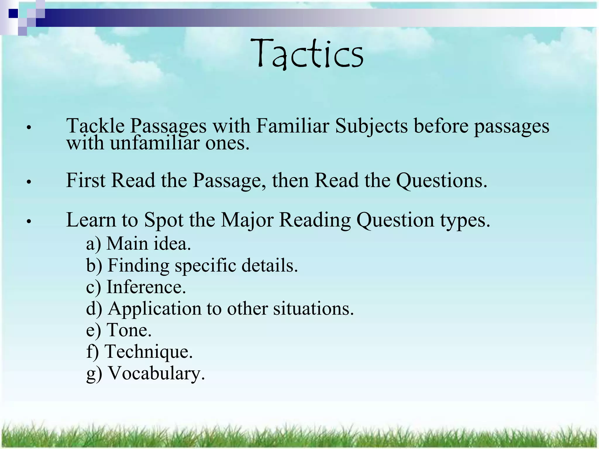 Tactics
•   Tackle Passages with Familiar Subjects before passages
    with unfamiliar ones.
•   First Read the Passage, then Read the Questions.
•   Learn to Spot the Major Reading Question types.
      a) Main idea.
      b) Finding specific details.
      c) Inference.
      d) Application to other situations.
      e) Tone.
      f) Technique.
      g) Vocabulary.
 