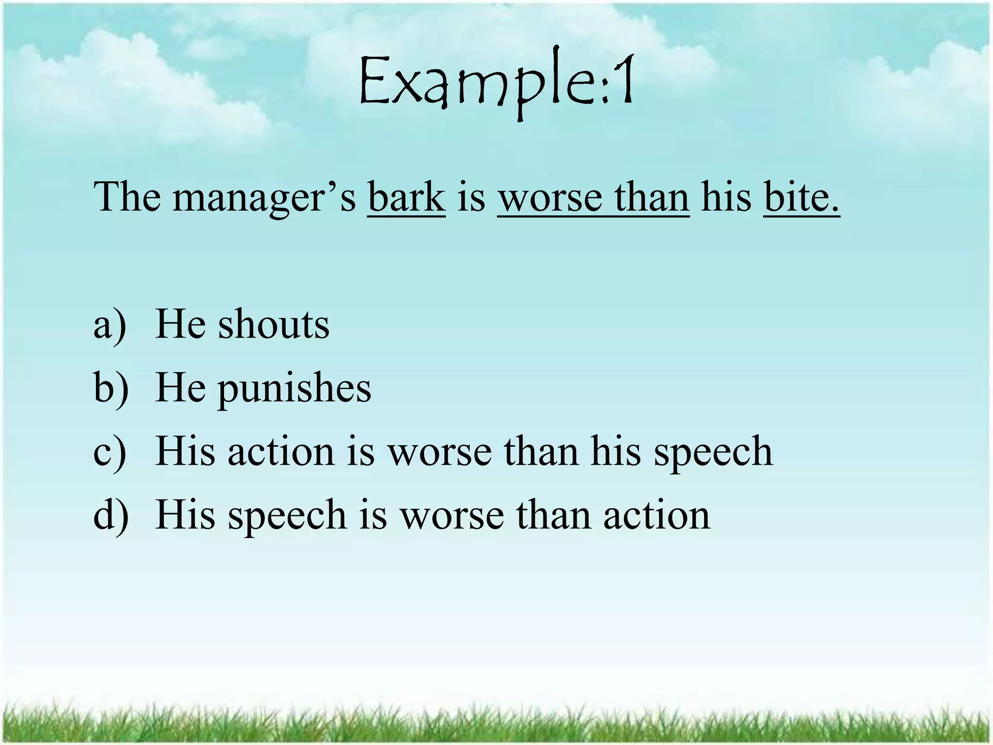 Example:1
The manager‟s bark is worse than his bite.

a)   He shouts
b)   He punishes
c)   His action is worse than his speech
d)   His speech is worse than action
 