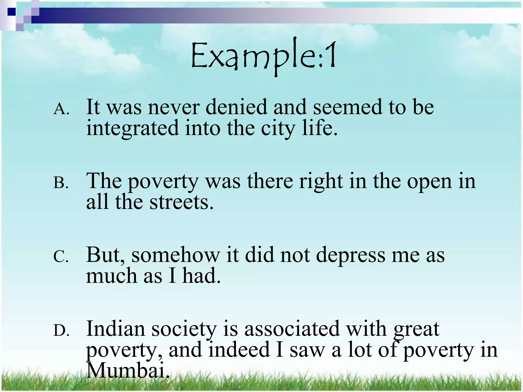 Example:1
A.   It was never denied and seemed to be
     integrated into the city life.

B.   The poverty was there right in the open in
     all the streets.

C.   But, somehow it did not depress me as
     much as I had.

D.   Indian society is associated with great
     poverty, and indeed I saw a lot of poverty in
     Mumbai.
 