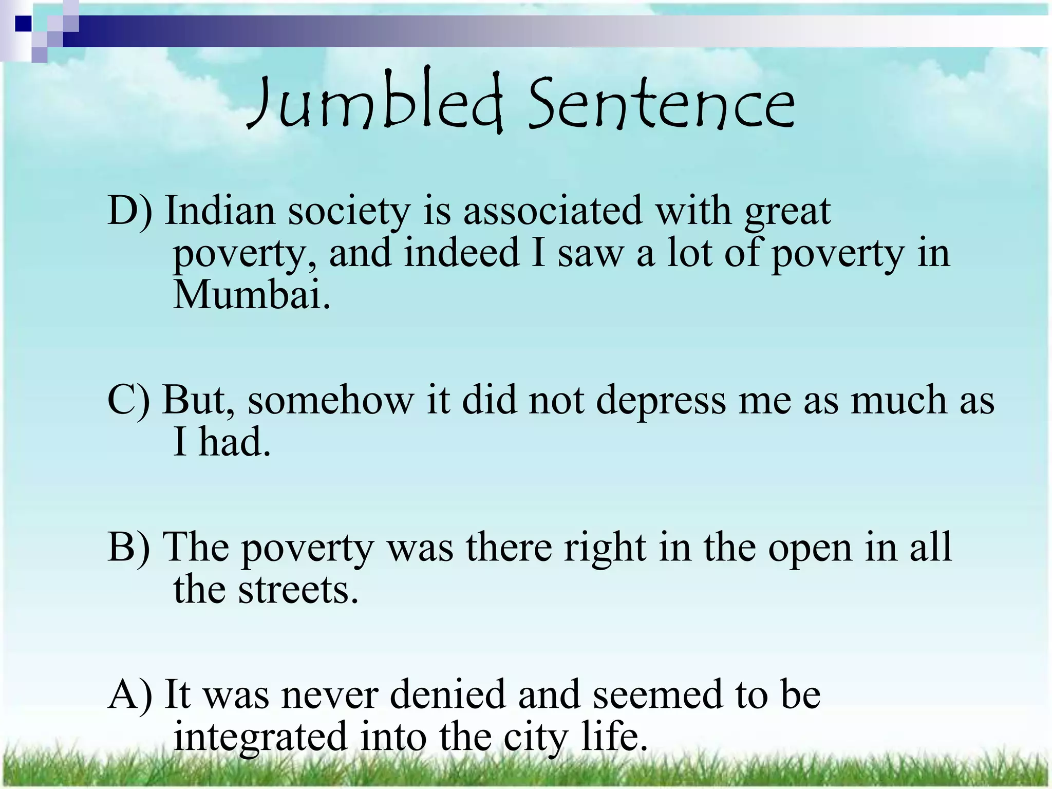 Jumbled Sentence
D) Indian society is associated with great
    poverty, and indeed I saw a lot of poverty in
    Mumbai.

C) But, somehow it did not depress me as much as
   I had.

B) The poverty was there right in the open in all
   the streets.

A) It was never denied and seemed to be
    integrated into the city life.
 