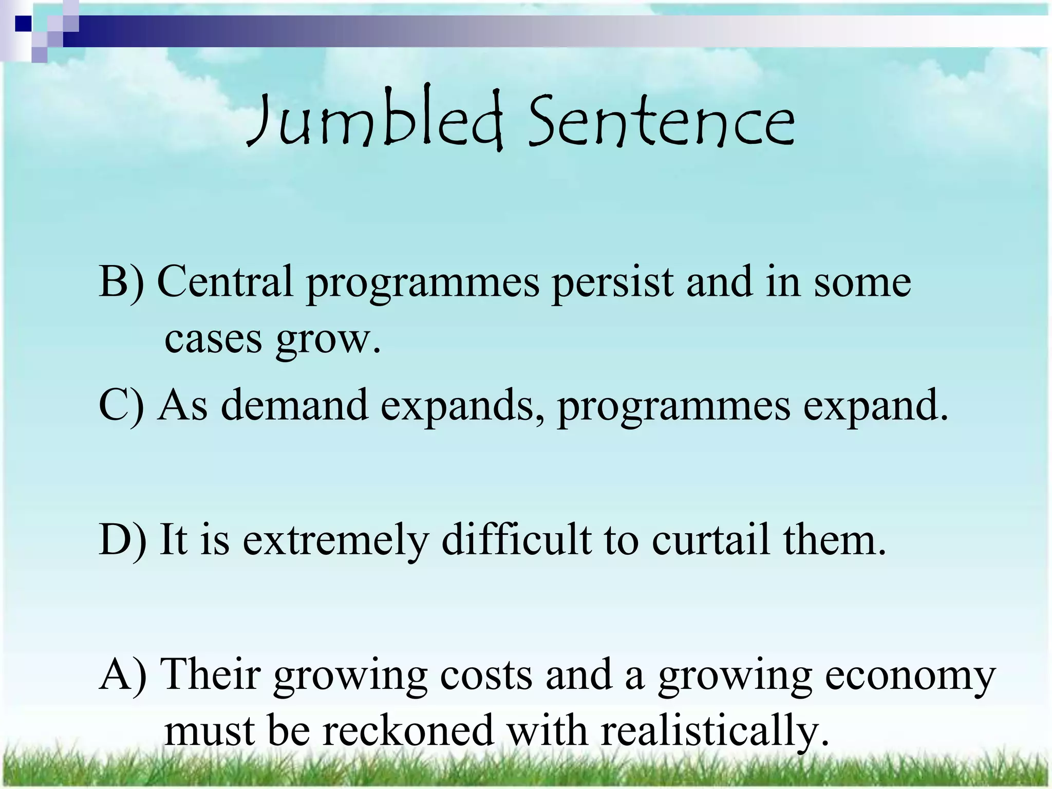 Jumbled Sentence

B) Central programmes persist and in some
   cases grow.
C) As demand expands, programmes expand.

D) It is extremely difficult to curtail them.

A) Their growing costs and a growing economy
   must be reckoned with realistically.
 