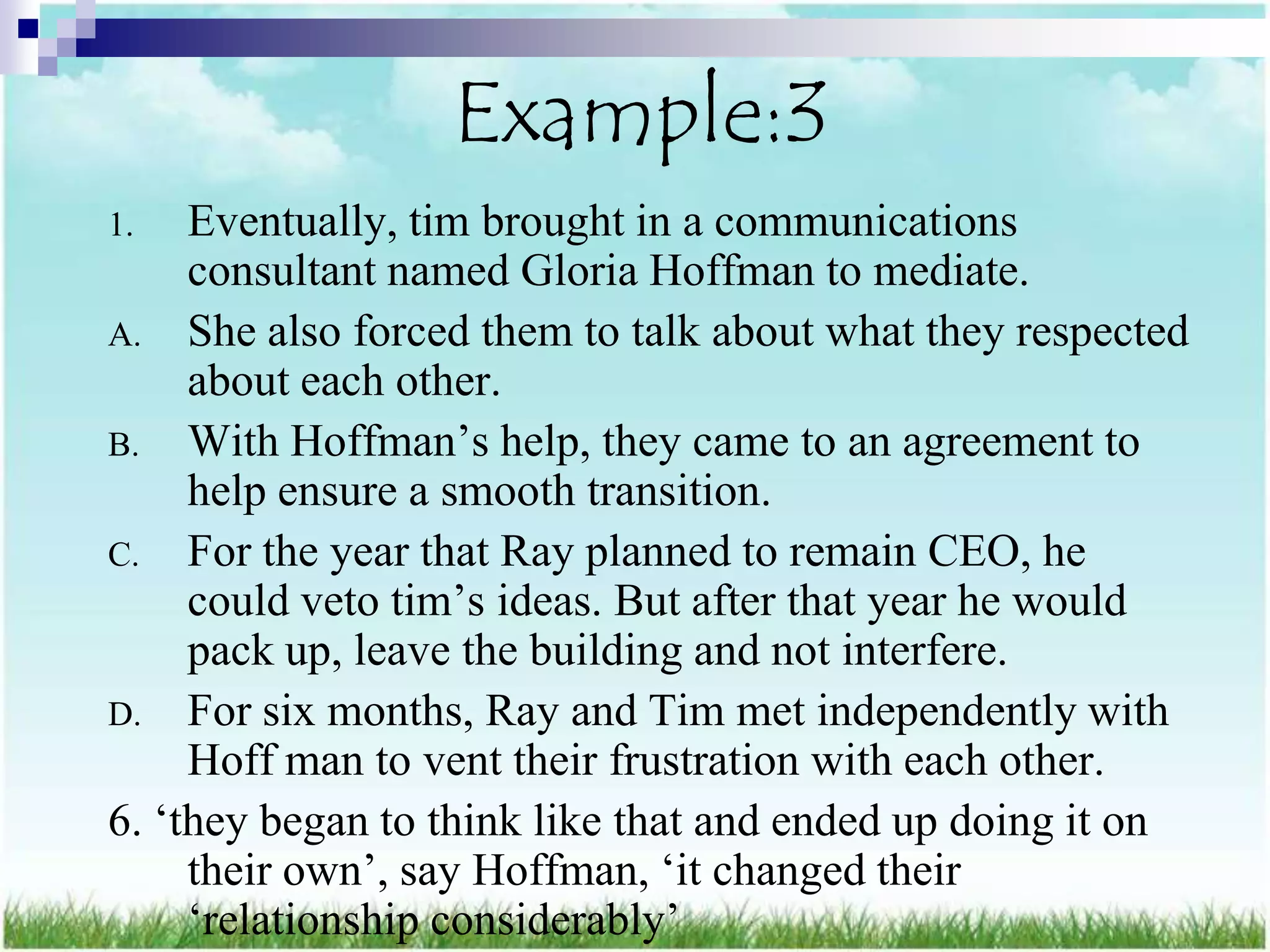 Example:3
1.   Eventually, tim brought in a communications
     consultant named Gloria Hoffman to mediate.
A. She also forced them to talk about what they respected
     about each other.
B. With Hoffman‟s help, they came to an agreement to
     help ensure a smooth transition.
C. For the year that Ray planned to remain CEO, he
     could veto tim‟s ideas. But after that year he would
     pack up, leave the building and not interfere.
D. For six months, Ray and Tim met independently with
     Hoff man to vent their frustration with each other.
6. „they began to think like that and ended up doing it on
     their own‟, say Hoffman, „it changed their
     „relationship considerably‟
 