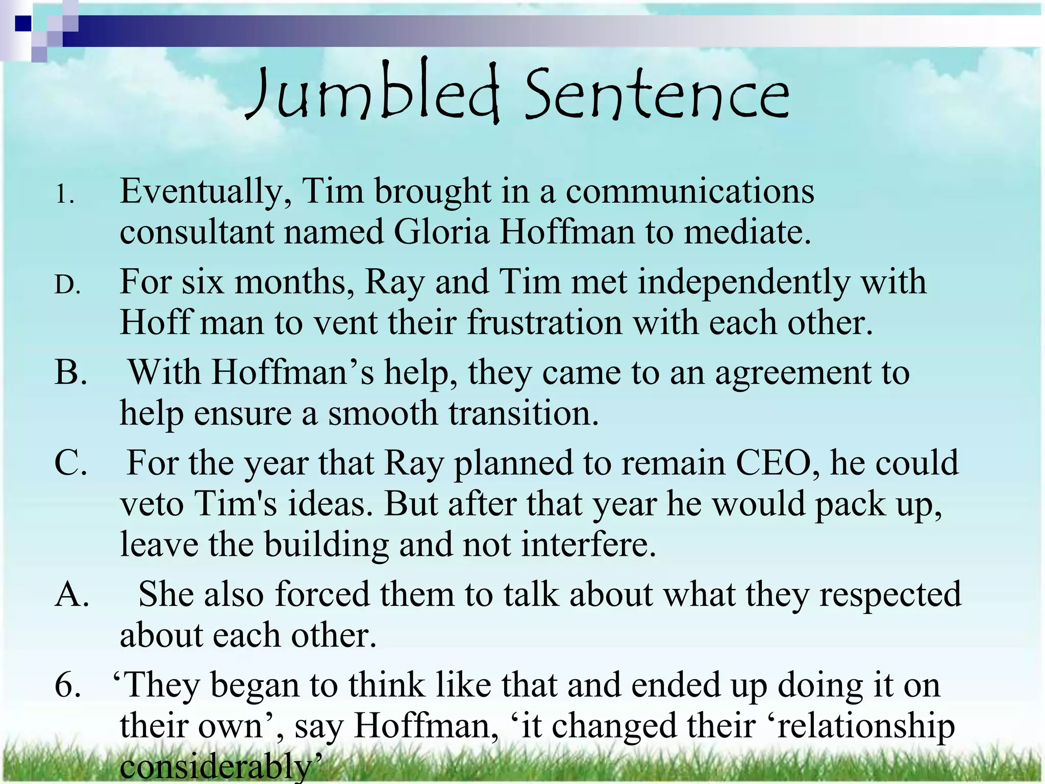 Jumbled Sentence
1.    Eventually, Tim brought in a communications
      consultant named Gloria Hoffman to mediate.
D.    For six months, Ray and Tim met independently with
      Hoff man to vent their frustration with each other.
B.     With Hoffman‟s help, they came to an agreement to
      help ensure a smooth transition.
C.     For the year that Ray planned to remain CEO, he could
      veto Tim's ideas. But after that year he would pack up,
      leave the building and not interfere.
A.      She also forced them to talk about what they respected
      about each other.
6.   „They began to think like that and ended up doing it on
      their own‟, say Hoffman, „it changed their „relationship
      considerably‟
 