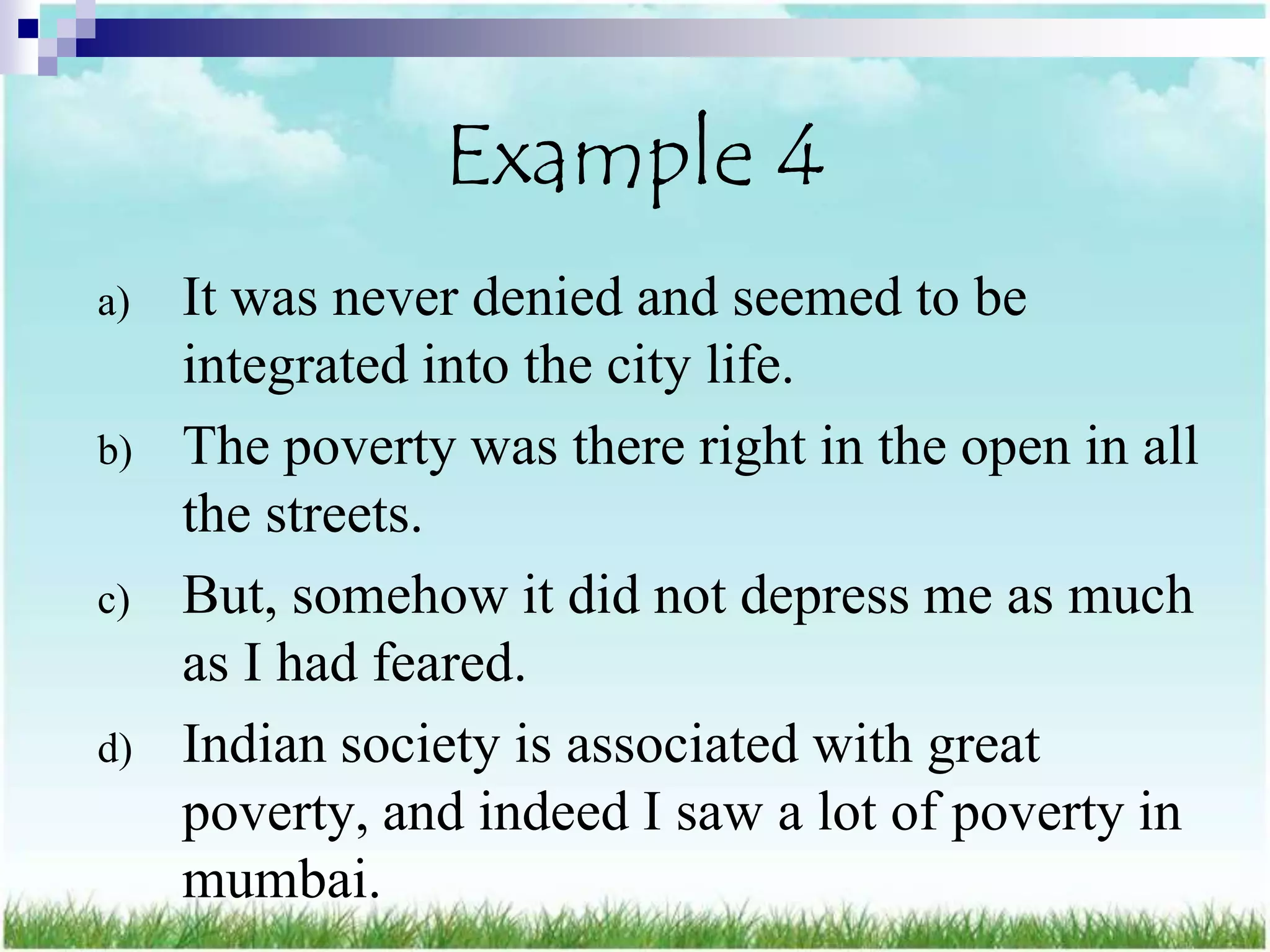 Example 4
a)   It was never denied and seemed to be
     integrated into the city life.
b)   The poverty was there right in the open in all
     the streets.
c)   But, somehow it did not depress me as much
     as I had feared.
d)   Indian society is associated with great
     poverty, and indeed I saw a lot of poverty in
     mumbai.
 