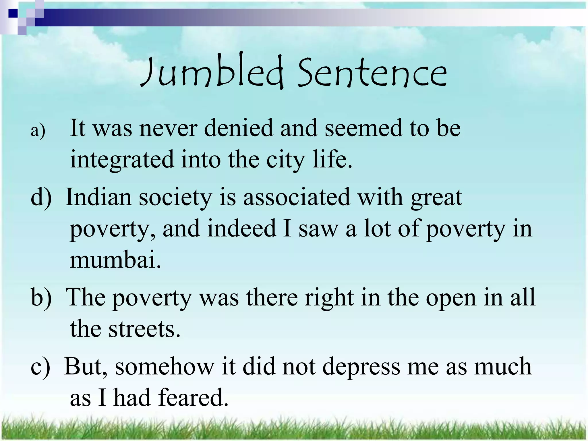 Jumbled Sentence
a)  It was never denied and seemed to be
    integrated into the city life.
d) Indian society is associated with great
    poverty, and indeed I saw a lot of poverty in
    mumbai.
b) The poverty was there right in the open in all
    the streets.
c) But, somehow it did not depress me as much
    as I had feared.
 