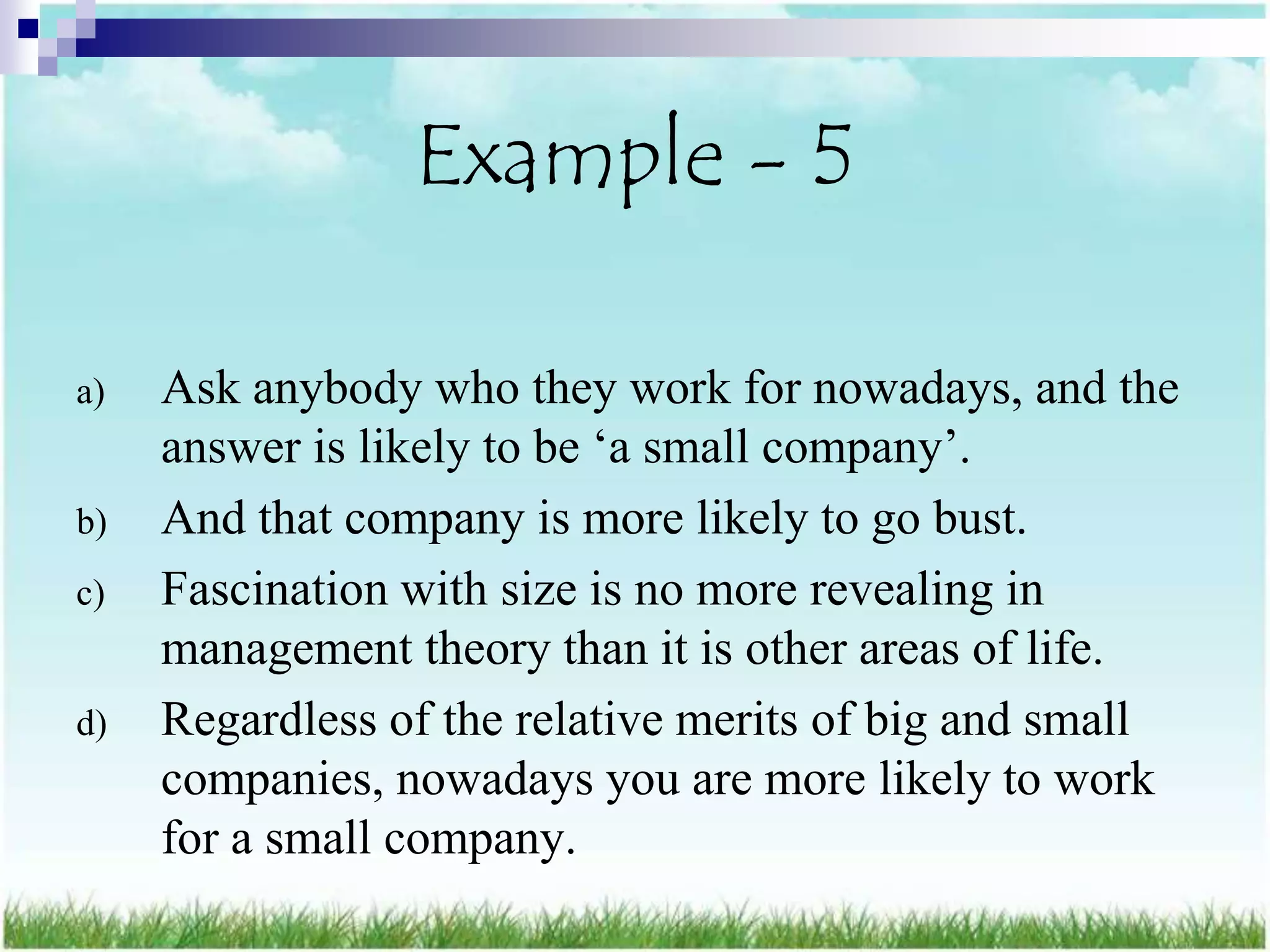 Example - 5

a)   Ask anybody who they work for nowadays, and the
     answer is likely to be „a small company‟.
b)   And that company is more likely to go bust.
c)   Fascination with size is no more revealing in
     management theory than it is other areas of life.
d)   Regardless of the relative merits of big and small
     companies, nowadays you are more likely to work
     for a small company.
 